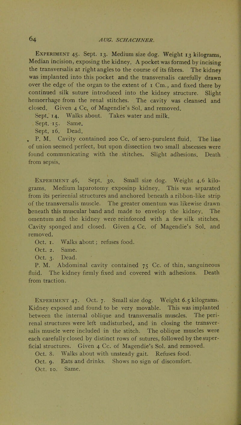 Experiment 45. Sept. 13. Medium size dog. Weight 13 kilograms, Median incision, exposing the kidney. A pocket was formed by incising the transversalis at right angles to the course of its fibres. The kidney was implanted into this pocket and the transversalis carefully drawn over the edge of the organ to the extent of i Cm., and fixed there by continued silk suture introduced into the kidney structure. Slight hemorrhage from the renal stitches. The cavity was cleansed and closed. Given 4 Cc. of Magendie's Sol. and removed. Sept. 14. Walks about. Takes water and milk, Sept. 15. Same. Sept, 16. Dead. , P. M, Cavity contained 200 Cc, of sero-purulent fluid. The line of union seemed perfect, but upon dissection two small abscesses were found communicating with the. stitches. Slight adhesions. Death from sepsis. Experiment 46. Sept. 30. Small size dog. Weight 4.6 kilo- grams. Medium laparotomy exposinp kidney. This was separated from its perirenial structures and anchored beneath a ribbon-like strip of the transversalis muscle. The greater omentum was likewise drawn beneath this muscular band and made to envelop the kidney. The omentum and the kidney were reinforced with a few silk stitches. Cavity sponged and closed. Given 4 Cc, of Magendie's Sol, and removed, Oct. I. Walks about; refuses food. Oct. 2. Same. Oct. 3. Dead. P. M. Abdominal cavity contained 75 Cc. of thin, sanguineous fluid. The kidney firmly fixed and covered with adhesions. Death from traction. Experiment 47. Oct. 7. Small size dog. Weight 6.5 kilograms. Kidney exposed and found to be very movable. This was implanted between the internal oblique and transversalis muscles. The peri- renal structures were left undisturbed, and in closing the transver- salis muscle were included in the stitch. The oblique muscles were each carefully closed by distinct rows of sutures, followed by the super- ficial structures. Given 4 Cc. of Magendie's Sol. and removed. Oct. 8. Walks about with unsteady gait. Refuses food. Oct. 9. Eats and drinks. Shows no sign of discomfort. Oct. 10. Same.