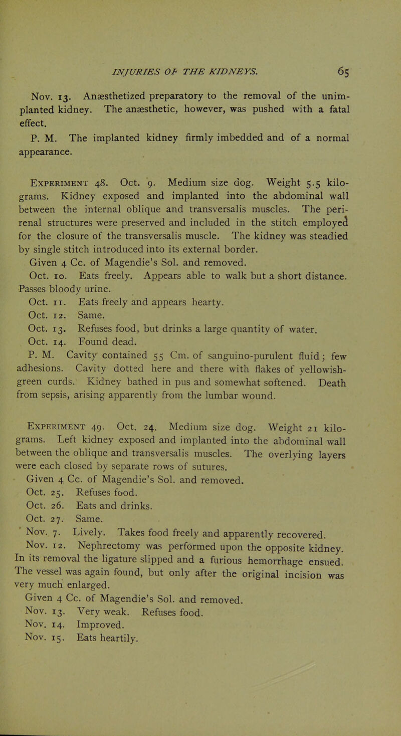 Nov. 13. Anaesthetized preparatory to the removal of the unim- planted kidney. The anaesthetic, however, was pushed with a fatal effect. P. M. The implanted kidney firmly imbedded and of a normal appearance. Experiment 48. Oct. 9. Medium size dog. Weight 5.5 kilo- grams. Kidney exposed and implanted into the abdominal wall between the internal oblique and transversalis muscles. The peri- renal structures were preserved and included in the stitch employe<i for the closure of the transversalis muscle. The kidney was steadied by single stitch introduced into its external border. Given 4 Cc. of Magendie's Sol. and removed. Oct. 10. Eats freely. Appears able to walk but a short distance. Passes bloody urine. Oct. 11. Eats freely and appears hearty. Oct. 12. Same. Oct. 13. Refuses food, but drinks a large quantity of water. Oct. 14. Found dead. P. M. Cavity contained 55 Cm. of sanguino-purulent fluid; few adhesions. Cavity dotted here and there with flakes of yellowish- green curds. Kidney bathed in pus and somewhat softened. Death from sepsis, arising apparently from the lumbar wound. Experiment 49. Oct. 24. Medium size dog. Weight 21 kilo- grams. Left kidney exposed and implanted into the abdominal wall between the oblique and transversalis muscles. The overlying layers were each closed by separate rows of sutures. Given 4 Cc. of Magendie's Sol. and removed. Oct. 25. Refuses food. Oct. 26. Eats and drinks. Oct. 27. Same. ' Nov. 7. Lively. Takes food freely and apparently recovered. Nov. 12. Nephrectomy was performed upon the opposite kidney. In its removal the ligature slipped and a furious hemorrhage ensued. The vessel was again found, but only after the original incision was very much enlarged. Given 4 Cc. of Magendie's Sol. and removed. Nov. 13. Very weak. Refuses food. Nov. 14. Improved. Nov. 15. Eats heartily.