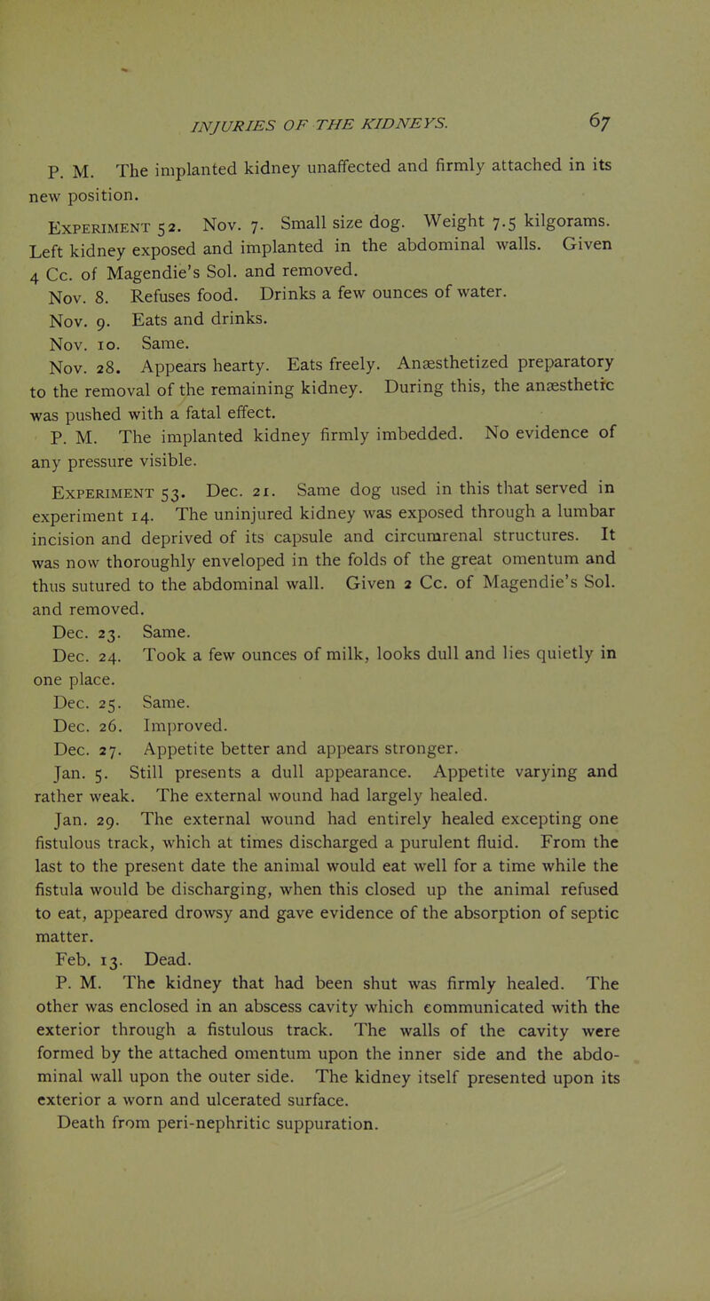 P. M. The implanted kidney unaffected and firmly attached in its new position. Experiment 52. Nov. 7. Small size dog. Weight 7.5 kilgorams. Left kidney exposed and implanted in the abdominal walls. Given 4 Cc. of Magendie's Sol. and removed. Nov. 8. Refuses food. Drinks a few ounces of water. Nov. 9. Eats and drinks. Nov. 10. Same. Nov. 28. Appears hearty. Eats freely. Anaesthetized preparatory to the removal of the remaining kidney. During this, the ansesthetrc was pushed with a fatal effect. P. M. The implanted kidney firmly imbedded. No evidence of any pressure visible. Experiment 53. Dec. 21. Same dog used in this that served in experiment 14. The uninjured kidney Avas exposed through a lumbar incision and deprived of its capsule and circumrenal structures. It was now thoroughly enveloped in the folds of the great omentum and thus sutured to the abdominal wall. Given 2 Cc. of Magendie's Sol. and removed. Dec. 23. Same. Dec. 24. Took a few ounces of milk, looks dull and lies quietly in one place. Dec. 25. Same. Dec. 26. Im{)roved. Dec. 27. Appetite better and appears stronger. Jan. 5. Still presents a dull appearance. Appetite varying and rather weak. The external wound had largely healed. Jan. 29. The external wound had entirely healed excepting one fistulous track, which at times discharged a purulent fluid. From the last to the present date the animal would eat well for a time while the fistula would be discharging, when this closed up the animal refused to eat, appeared drowsy and gave evidence of the absorption of septic matter. Feb. 13. Dead. P. M. The kidney that had been shut was firmly healed. The other was enclosed in an abscess cavity which communicated with the exterior through a fistulous track. The walls of the cavity were formed by the attached omentum upon the inner side and the abdo- minal wall upon the outer side. The kidney itself presented upon its exterior a worn and ulcerated surface. Death from peri-nephritic suppuration.