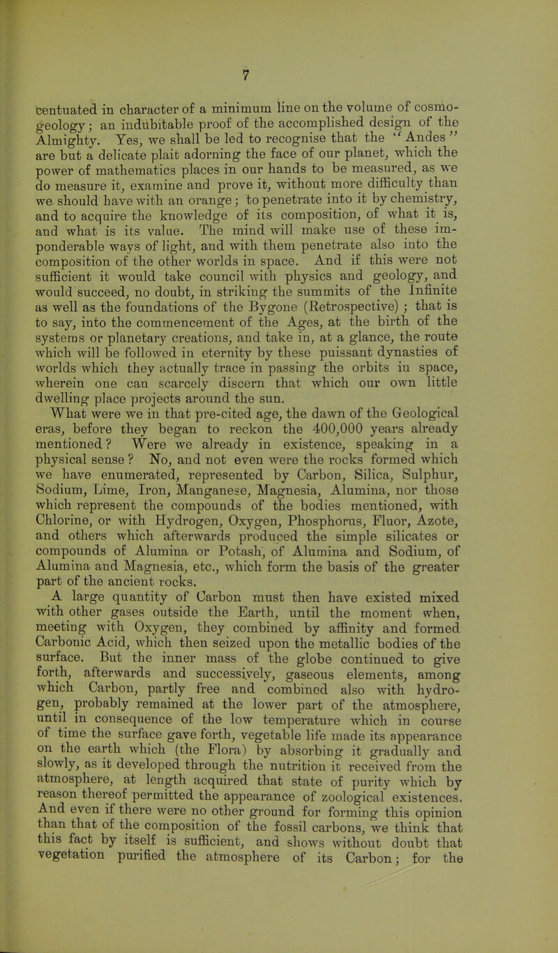 centuated in character of a minimum line on the volume of cosnio- geology; an indubitable proof of the accomplished design of the Almighty. Yes^ we shall be led to recognise that the 'Andes  are but a delicate plait adorning the face of our planet, which the power of mathematics places in our hands to be measured, as we do measure it, examine and prove it, without more difficulty than we. should have with an orange; to penetrate into it by chemistry, and to acquire the knowledge of its composition, of what it is, and what is its value. The mind will make use of these im- ponderable ways of light, and with them penetrate also into the composition of the other worlds in space. And if this were not sufficient it would take council with physics and geology, and would succeed, no doubt, in striking the summits of the Infinite as well as the foundations of the Bygone (Retrospective) ; that is to say, into the commencement of the Ages, at the birth of the systems or planetary creations, and take in, at a glance, the route which will be followed in eternity by these puissant dynasties of worlds which they actually trace in passing the orbits in space, wherein one can scarcely discern that which our own little dwelling place projects around the sun. What were we in that pre-cited age, the dawn of the Geological eras, before they began to reckon the 400,000 years already mentioned ? Were we already in existence, speaking in a physical sense ? No, and not even were the rocks formed which we have enumerated, represented by Carbon, Silica, Sulphur, Sodium, Lime, Iron, Manganese, Magnesia, Alumina, nor those which represent the compounds of the bodies mentioned, with Chlorine, or with Hydrogen, Oxygen, Phosphorus, Fluor, Azote, and others which afterwards produced the simple silicates or compounds of Alumina or Potash, of Alumina and Sodium, of Alumina and Magnesia, etc., which form the basis of the greater part of the ancient rocks. A large quantity of Carbon must then have existed mixed with other gases outside the Earth, until the moment when, meeting with Oxygen, they combined by affinity and formed Carbonic Acid, which then seized upon the metallic bodies of the surface. But the inner mass of the globe continued to give forth, afterwards and successively, gaseous elements, among which Carbon, partly free and combined also with hydro- gen, probably remained at the lower part of the atmosphere, until in consequence of the low temperature which in course of time the surface gave forth, vegetable life made its appearance on the earth which (the Flora) by absorbing it gradually and slowly, as it developed through the nutrition it received from the atmosphere, at length acquired that state of purity which by reason thereof permitted the appearance of zoological existences. And even if there were no other ground for forming this opinion than that of the composition of the fossil carbons, we think that this fact by itself is sufficient, and shows without doubt that vegetation purified the atmosphere of its Carbon; for the