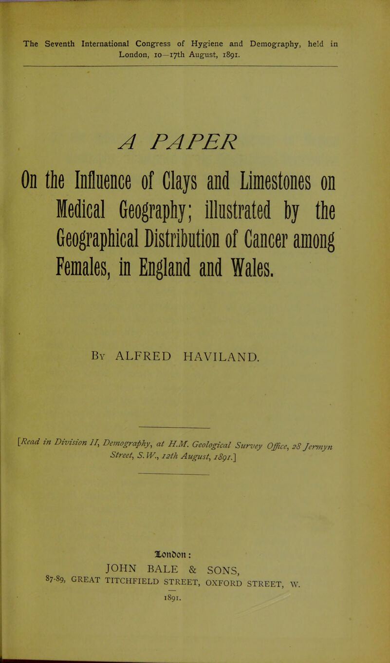 London, lo—17th August, 1891. A PAPER On the Influence of Clays and Limestones on Medical Geography; illustrated by the Geographical Distribution of Cancer among Females, in England and Wales. By ALFRED HAVILAND. iRead in Division II, Demography, at H.M. Geological Survey Office, 28 Jemiyn Street, S. W., 12th August, iSgi.] XonJ)on: JOHN BALE & SONS, 87-89, GREAT TITCHFIELD STREET, OXFORD STREET, W. 1891.