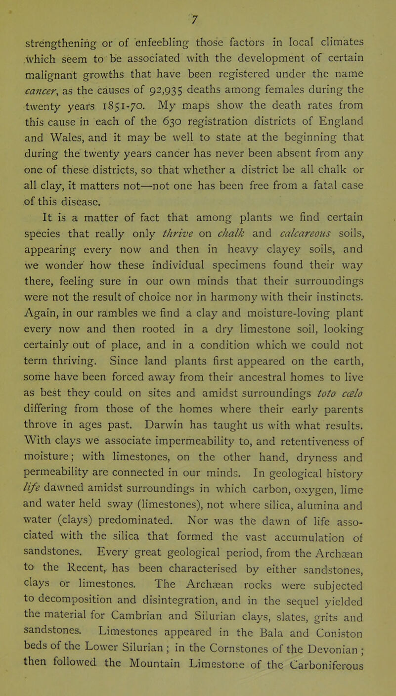 strengthening or of enfeebling those factors in local climates which seem to be associated with the development of certain malignant growths that have been registered under the name cancer, as the causes of 92,935 deaths among females during the twenty years 1851-70. My maps show the death rates from this cause in each of the 630 registration districts of England and Wales, and it may be well to state at the beginning that during the twenty years cancer has never been absent from any one of these districts, so that whether a district be all chalk or all clay, it matters not—not one has been free from a fatal case of this disease. It is a matter of fact that among plants we find certain species that really only thrive on chalk and calcareous soils, appearing every now and then in heavy clayey soils, and we wonder how these individual specimens found their way there, feeling sure in our own minds that their surroundings were not the result of choice nor in harmony with their instincts. Again, in our rambles we find a clay and moisture-loving plant every now and then rooted in a dry limestone soil, looking certainly out of place, and in a condition which we could not term thriving. Since land plants first appeared on the earth, some have been forced away from their ancestral homes to live as best they could on sites and amidst surroundings toto ccbIo differing from those of the homes where their early parents throve in ages past. Darwin has taught us with what results. With clays we associate impermeability to, and retentivencss of moisture; with limestones, on the other hand, dryness and permeability are connected in our minds. In geological history life dawned amidst surroundings in which carbon, oxygen, lime and water held sway (limestones), not where silica, alumina and water (clays) predominated. Nor was ths dawn of life asso- ciated with the silica that formed the vast accumulation of sandstones. Every great geological period, from the Archaean to the Recent, has been characterised by either sandstones, clays or limestones. The Arch^an rocks were subjected to decomposition and disintegration, and in the sequel yielded the material for Cambrian and Silurian clays, slates, grits and sandstones. Limestones appeared in the Bala and Coniston beds of the Lower Silurian ; in the Cornstones of the Devonian ; then followed the Mountain Limestone of the Carboniferous