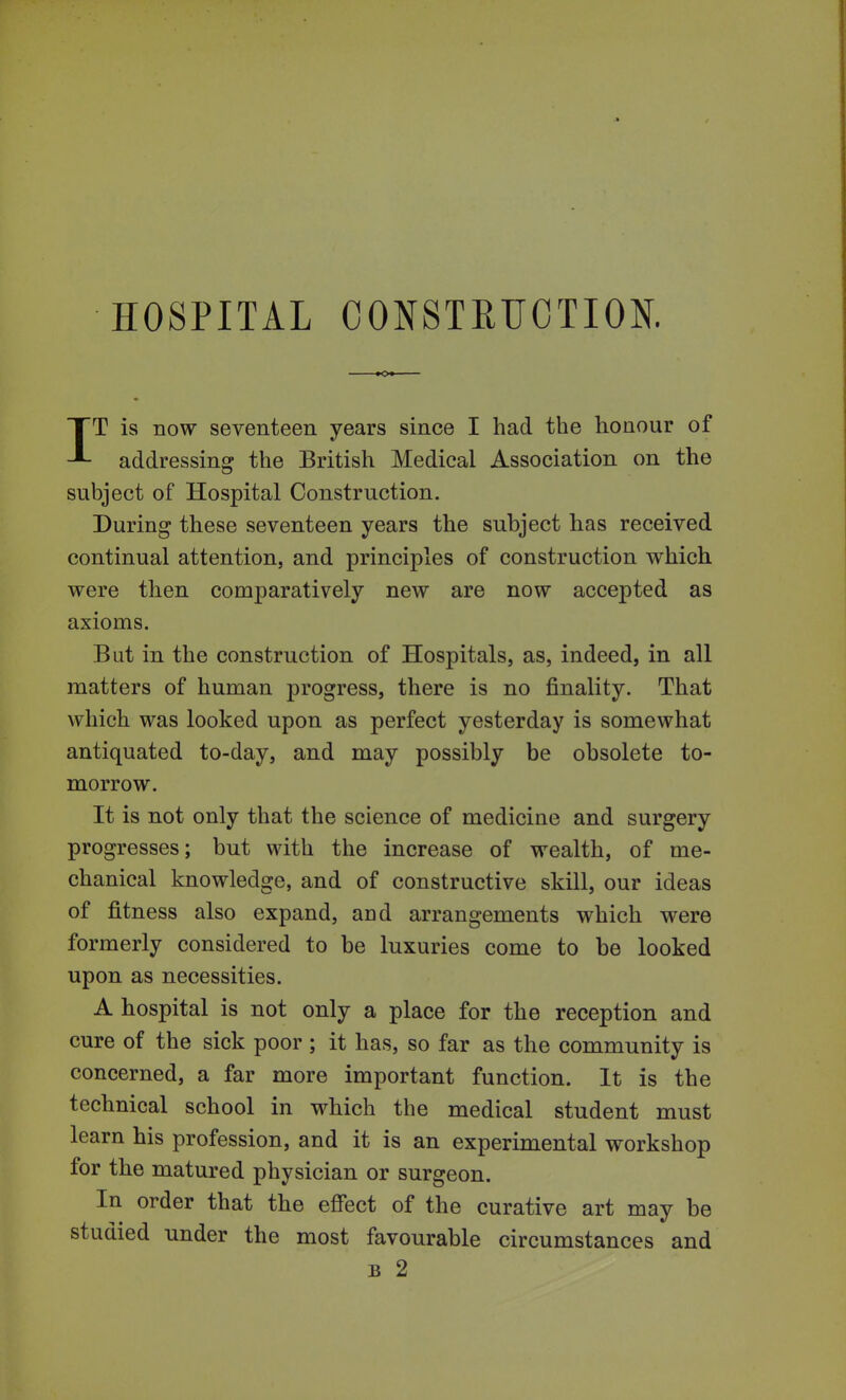 HOSPITAL CONSTRUCTION. IT is now seventeen years since I had the honour of addressing the British Medical Association on the subject of Hospital Construction. During these seventeen years the subject has received continual attention, and principles of construction which, were then comparatively new are now accepted as axioms. But in the construction of Hospitals, as, indeed, in all matters of human progress, there is no finality. That which was looked upon as perfect yesterday is somewhat antiquated to-day, and may possibly be obsolete to- morrow. It is not only that the science of medicine and surgery progresses; but with the increase of wealth, of me- chanical knowledge, and of constructive skill, our ideas of fitness also expand, and arrangements which were formerly considered to be luxuries come to be looked upon as necessities. A hospital is not only a place for the reception and cure of the sick poor ; it has, so far as the community is concerned, a far more important function. It is the technical school in which the medical student must learn his profession, and it is an experimental workshop for the matured physician or surgeon. In order that the effect of the curative art may be studied under the most favourable circumstances and