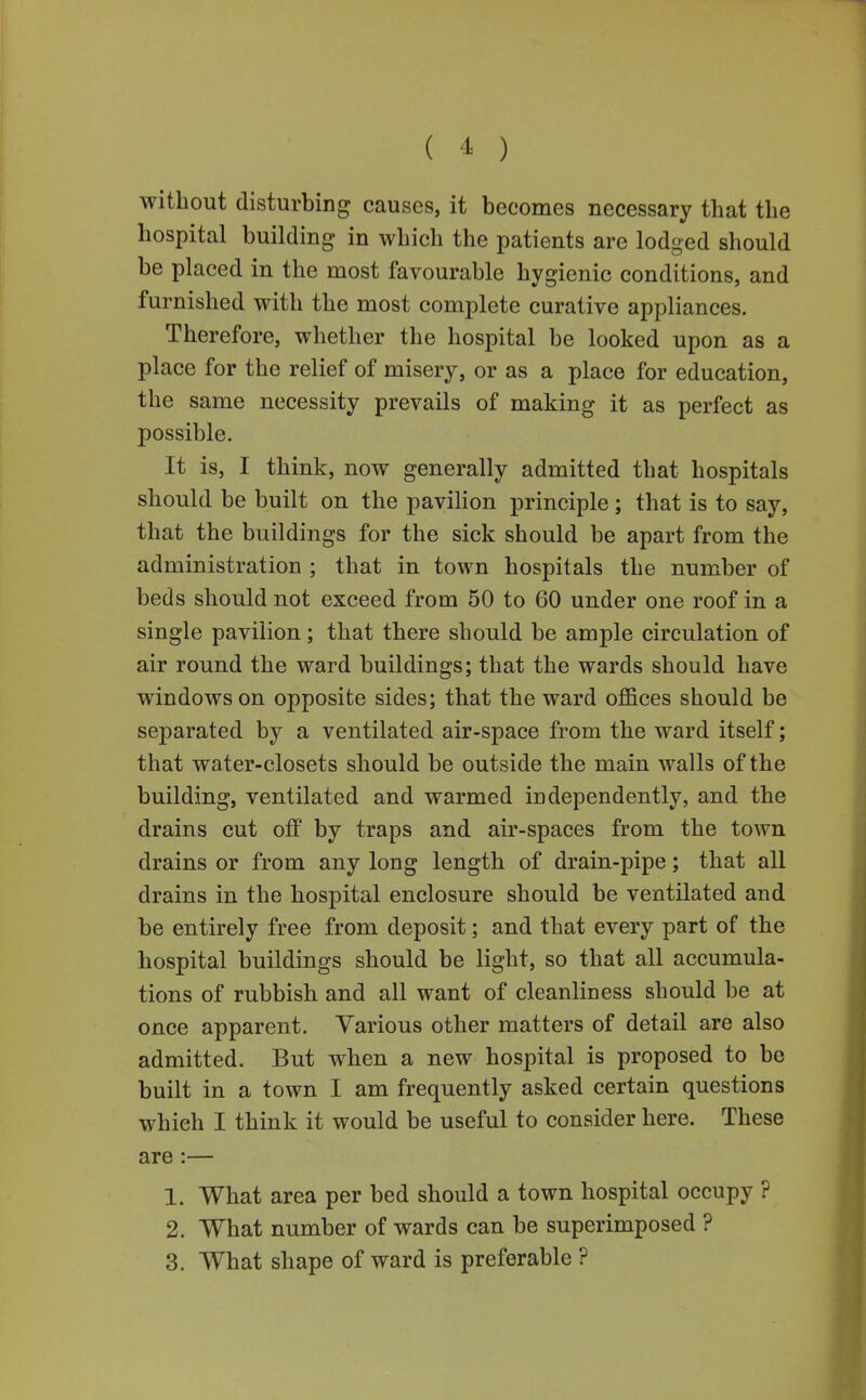 ( ^ ) without disturbing causes, it becomes necessary that the hospital building in which the patients are lodged should be placed in the most favourable hygienic conditions, and furnished with the most complete curative appliances. Therefore, whether the hospital be looked upon as a place for the relief of misery, or as a place for education, the same necessity prevails of making it as perfect as possible. It is, I think, now generally admitted that hospitals should be built on the pavilion principle ; that is to say, that the buildings for the sick should be apart from the administration ; that in town hospitals the number of beds should not exceed from 50 to 60 under one roof in a single pavilion; that there should be ample circulation of air round the ward buildings; that the wards should have windows on opposite sides; that the ward offices should be separated by a ventilated air-space from the ward itself; that water-closets should be outside the main walls of the building, ventilated and warmed independently, and the drains cut olf by traps and air-spaces from the town drains or from any long length of drain-pipe; that all drains in the hospital enclosure should be ventilated and be entirely free from deposit; and that every part of the hospital buildings should be light, so that all accumula- tions of rubbish and all want of cleanliness should be at once apparent. Various other matters of detail are also admitted. But when a new hospital is proposed to be built in a town I am frequently asked certain questions which I think it would be useful to consider here. These are:— 1. What area per bed should a town hospital occupy ? 2. What number of wards can be superimposed ?