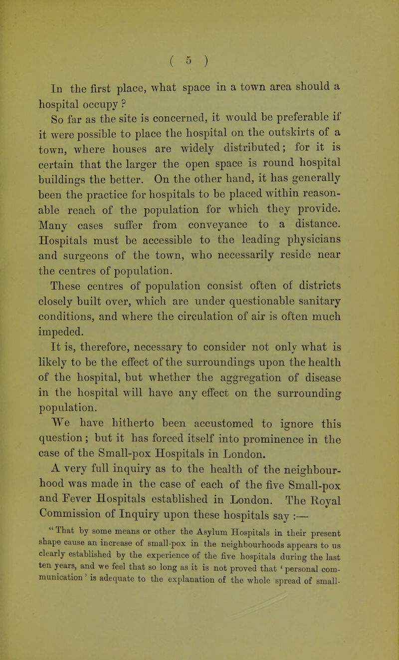 In the first place, what space in a town area should a hospital occupy ? So far as the site is concerned, it would be preferable if it were possible to place the hospital on the outskirts of a town, where houses are widely distributed; for it is certain that the larger the open space is round hospital buildings the better. On the other hand, it has generally been the practice for hospitals to be placed within reason- able reach of the population for which they provide. Many cases suffer from conveyance to a distance. Hospitals must be accessible to the leading physicians and surgeons of the town, who necessarily reside near the centres of population. These centres of population consist often of districts closely built over, which are under questionable sanitary conditions, and where the circulation of air is often much impeded. It is, therefore, necessary to consider not only what is likely to be the effect of the surroundings upon the health of the hospital, but whether the aggregation of disease in the hospital will have any effect on the surrounding population. We have hitherto been accustomed to ignore this question; but it has forced itself into prominence in the case of the Small-pox Hospitals in London. A very full inquiry as to the health of the neighbour- hood was made in the case of each of the five Small-pox and Pever Hospitals established in London. The Royal Commission of Inquiry upon these hospitals say :—  That by some means or other the Asylum Hospitals in their present shape cause an increase of small-pox in the neighbourhoods appears to us clearly established by the experience of the five hospitals during the last ten years, and we feel that so long as it is not proved that ' personal com- munication ' is adequate to the explanation of the whole spread of small-