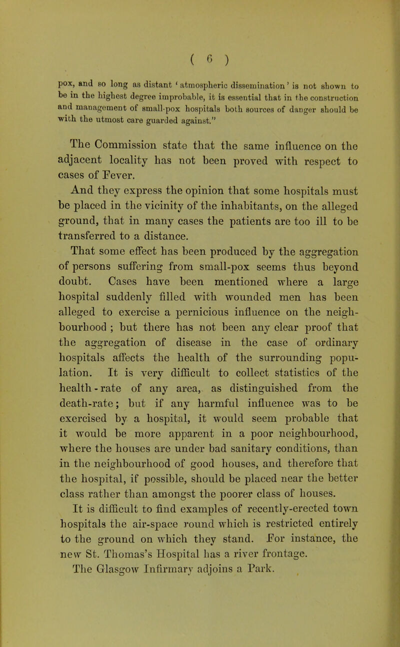 ( ) pox, and so long as distant * atmospheric dissemination' is not shown to be in the highest degree improbable, it is essential that in the construction and management of small-pox hospitals both sources of danger should be with the utmost care guarded against. The Commission state that the same influence on the adjacent locality has not been proved with respect to cases of Pever. And they express the opinion that some hospitals must be placed in the vicinity of the inhabitants, on the alleged ground, that in many cases the patients are too ill to be transferred to a distance. That some effect has been produced by the aggregation of persons suffering from small-pox seems thus beyond doubt. Cases have been mentioned where a large hospital suddenly filled with wounded men has been alleged to exercise a pernicious influence on the neigh- bourhood ; but there has not been any clear proof that the aggregation of disease in the case of ordinary hospitals affects the health of the surrounding popu- lation. It is very difficult to collect statistics of the health-rate of any area, as distinguished from the death-rate; but if any harmful influence was to be exercised by a hospital, it would seem probable that it would be more apparent in a poor neighbourhood, where the houses are under bad sanitary conditions, than in the neighbourhood of good houses, and therefore that the hospital, if possible, should be placed near the better class rather than amongst the poorer class of houses. It is difficult to find examples of recently-erected town hospitals the air-space round which is restricted entirely to the ground on which they stand. JFor instance, the new St. Thomas's Hospital has a river frontage. The Glasgow Infirmary adjoins a Park.