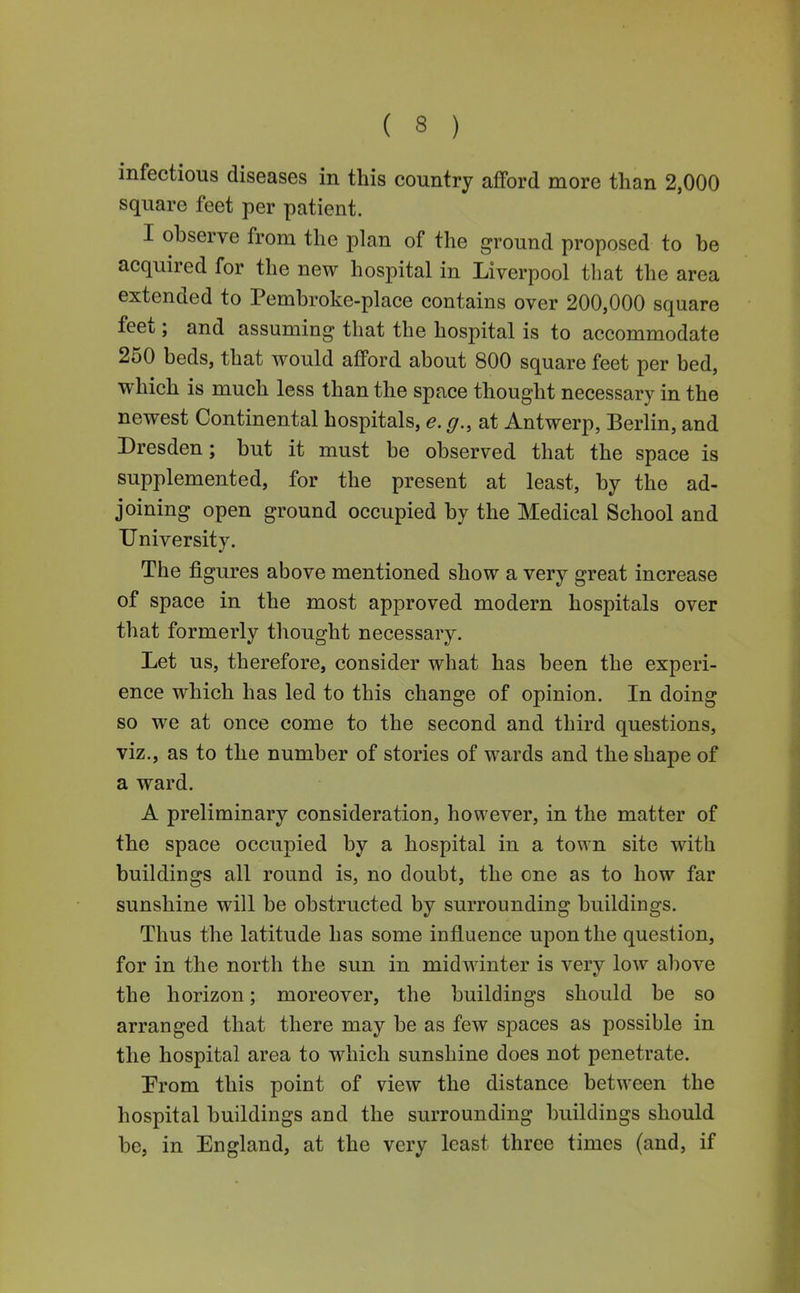 infectious diseases in this country afford more than 2,000 square feet per patient. I observe from the plan of the ground proposed to be acquired for the new hospital in Liverpool that the area extended to Pembroke-place contains over 200,000 square feet; and assuming that the hospital is to accommodate 250 beds, that would afford about 800 square feet per bed, which is much less than the space thought necessary in the newest Continental hospitals, e. g., at Antwerp, Berlin, and Dresden; but it must be observed that the space is supplemented, for the present at least, by the ad- joining open ground occupied by the Medical School and University. The figures above mentioned show a very great increase of space in the most approved modern hospitals over that formerly thought necessary. Let us, therefore, consider what has been the experi- ence which has led to this change of opinion. In doing so we at once come to the second and third questions, viz., as to the number of stories of wards and the shape of a ward. A preliminary consideration, however, in the matter of the space occupied by a hospital in a town site with buildings all round is, no doubt, the one as to how far sunshine will be obstructed by surrounding buildings. Thus the latitude has some influence upon the question, for in the north the sun in midwinter is very low above the horizon; moreover, the buildings should be so arranged that there may be as few spaces as possible in the hospital area to which sunshine does not penetrate. Prom this point of view the distance between the hospital buildings and the surrounding buildings should be, in England, at the very least three times (and, if