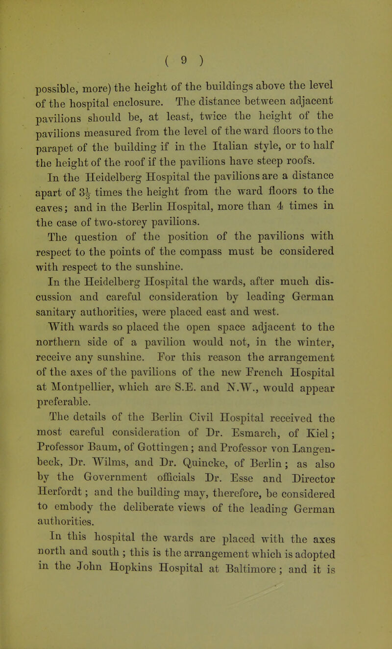 possible, more) the height of the buildings above the level of the hospital enclosure. The distance between adjacent pavilions should be, at least, twice the height of the pavilions measured from the level of the w^ard floors to the parapet of the building if in the Italian style, or to half the height of the roof if the pavilions have steep roofs. In the Heidelberg Hospital the pavilions are a distance apart of 3^ times the height from the ward floors to the eaves; and in the Berlin Hospital, more than 4 times in the case of two-storey pavilions. The question of the position of the pavilions with respect to the points of the compass must be considered with respect to the sunshine. In the Heidelberg Hospital the wards, after much dis- cussion and careful consideration by leading German sanitary authorities, were placed east and west. With wards so placed the open space adjacent to the northern side of a pavilion would not, in the winter, receive anv sunshine. For this reason the arrangement of the axes of the pavilions of the new French Hospital at Montpellier, w^hich are S.E. and N.W., would appear preferable. The details of the Berlin Civil Hospital received the most careful consideration of Dr. Esmarch, of Kiel; Professor Baum, of Gottingen; and Professor von Langen- beck, Dr. Wilms, and Dr. Quincke, of Berlin; as also by the Government officials Dr. Esse and Director Herfordt; and the building may, therefore, be considered to embody the deliberate views of the leading German autliorities. In this hospital the wards are placed with the axes north and south ; this is the arrangement which is adopted in the John Hopkins Hospital at Baltimore; and it is