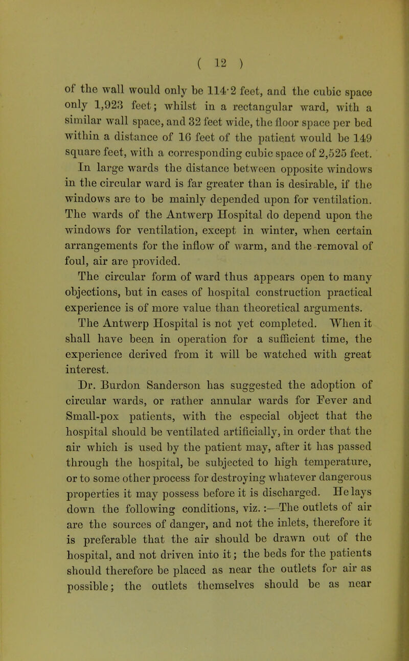 of the wall would only be 114-2 feet, and the cubic space only 1,923 feet; whilst in a rectangular ward, with a similar wall space, and 32 feet wide, the floor space per bed within a distance of 16 feet of the patient would be 149 square feet, with a corresponding cubic space of 2,525 feet. In large wards the distance between opposite windows in the circular ward is far greater than is desirable, if the windows are to be mainly depended upon for ventilation. The wards of the Antwerp Hospital do depend upon the windows for ventilation, except in winter, when certain arrangements for the inflow of warm, and the removal of foul, air are provided. The circular form of ward thus appears open to many objections, but in cases of hospital construction practical experience is of more value than theoretical arguments. The Antwerp Hospital is not yet completed. When it shall have been in operation for a suflS.cient time, the experience derived from it will be watched with great interest. Dr. Burden Sanderson has suggested the adoption of circular wards, or rather annular wards for Pever and Small-pox patients, with the especial object that the hospital should be ventilated artificially, in order that the air which is used by the patient may, after it has passed through the hospital, be subjected to high temperature, or to some other process for destroying whatever dangerous properties it may possess before it is discharged. He lays down the following conditions, viz.:—The outlets of air are the sources of danger, and not the inlets, therefore it is preferable that the air should be drawn out of the hospital, and not driven into it; the beds for the patients should therefore be placed as near the outlets for air as possible; the outlets themselves should be as near