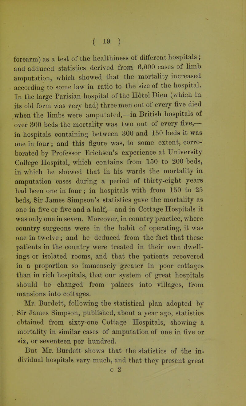 forearm) as a test of the healthiness of different hospitals; and adduced statistics derived from 6,000 cases of limb amputation, which showed that the mortality increased according to some law in ratio to the size of the hospital. In the large Parisian hospital of the Hotel Dieu (which in its old form was very bad) three men out of every five died when the limbs were amputated,—in British hospitals of over 300 beds the mortality was two out of every five,— in hospitals containing between 300 and 150 beds it was one in four; and this figure was, to some extent, corro- borated by Professor Erichsen's experience at University- College Hospital, which contains from 150 to 200 beds, in which he showed that in his wards the mortality in amputation cases during a period of thirty-eight years had been one in four; in hospitals with from 150 to 25 beds, Sir James Simpson's statistics gave the mortality as one in five or five and a half,—and in Cottage Hospitals it was only one in seven. Moreover, in country practice, where country surgeons were in the habit of operating, it was one in twelve; and he deduced from the fact that these patients in the country were treated in their own dwell- ings or isolated rooms, and that the patients recovered in a proportion so immensely greater in poor cottages than in rich hospitals, that our system of great hospitals should be changed from palaces into villages, from mansions into cottages. Mr. Burdett, following the statistical plan adopted by . Sir James Simpson, published, about a year ago, statistics obtained from sixty-one Cottage Hospitals, showing a mortality in similar cases of amputation of one in five or six, or seventeen per hundred. But Mr. Burdett shows that the statistics of the in- dividual hospitals vary much, and that they present great c 2