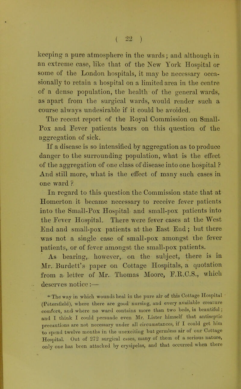 keeping a pure atmosphere in the wards; and althougli in an extreme case, like that of the New York Hospital or some of the London hospitals, it may be necessary occa- sionally to retain a hospital on a limited area in the centre of a dense population, the health of tlie general wards, as apart from the surgical wards, would render such a course always undesirable if it could be avoided. The recent report of the Royal Commission on Small- Pox and Pever patients bears on this question of the aggregation of sick. If a disease is so intensified by aggregation as to produce danger to the surrounding population, what is the effect of the aggregation of one class of disease into one hospital ? And still more, what is the efi^ect of many such cases in one ward ?. In regard to this question the Commission state that at Homerton it became necessary to receive fever patients into the Small-Pox Hospital and small-pox patients into the Fever Hospital. There were fever cases at the West End and small-pox patients at-the East End; but there was not a single case of small-pox amongst ihe fever patients,, or of fever amongst the small-pox patients. As bearing,, however, on the subject, there is in Mr. Burdett's paper on Cottage Hospitals, a quotation from a. letter of Mr. Thomas Moore, E.U.C.S., which deserves notice «' The way in which wounds heal in the pure air of this Cottage Hospital (Petersfield), where there are good nursiug, and every available creature comfort, and where no ward contains more than two beds, is beautiful; and I think I could persuade even Mr. Lister himself that antiseptic precautions are not necessary under all circumstances, if I could get him to ppend twelve months in the unexciting but germless air of our Cottage Hospital, Out of 272 surgical cases, many of them of a serious nature, only one has been attacked by ei-ysipelas, and that occurred when there