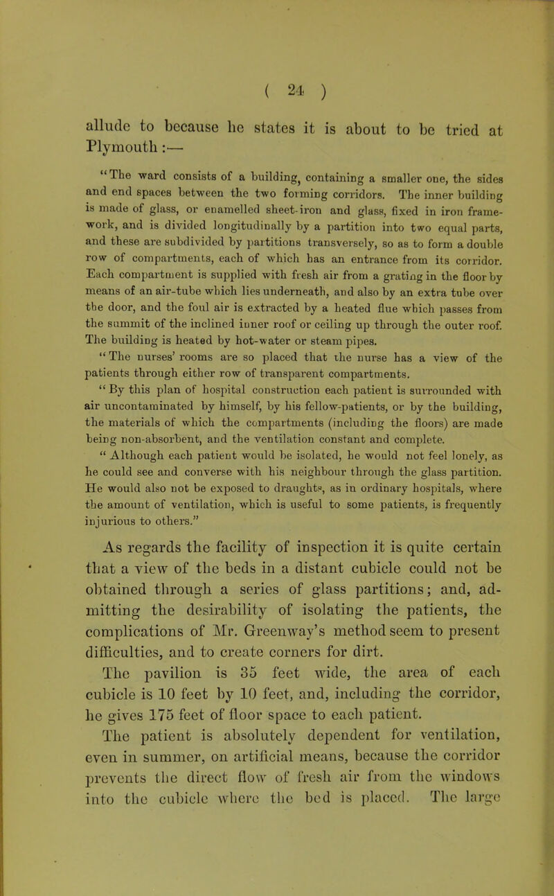 allude to because he states it is about to be tried at Plymouth:— The ward consists of a building^ containing a smaller one, the sides and end spaces between the two forming corridors. The inner building is made of glass, or enamelled sheet-iron and glass, fixed in iron frame- work, and is divided longitudinally by a partition into two equal parts, and these are subdivided by partitions transversely, so as to form a double row of compartments, each of which has an entrance from its corridor. Each compartment is supplied with fiesh air from a grating in the floor by means of an air-tube which lies underneath, and also by an extra tube over the door, and the foul air is extracted by a heated flue which passes from the summit of the inclined iuner roof or ceiling up through the outer roof The buHding is heated by hot-water or steam pipes.  The nurses' rooms are so placed that the nurse has a view of the patients through either row of transparent compartments.  By this plan of hospital construction each patient is suri'ounded with air uncontaminated by himself, by his fellow-patients, or by the building, the materials of which the compartments (including the floors) are made being non-absorbent, and the ventilation constant and complete,  Although each patient would be isolated, he would not feel lonely, as he could see and converse with his neighbour through the glass partition. He would also not be exposed to draught, as in ordinary hospitals, where the amount of ventilation, which is useful to some patients, is frequently injurious to others, As regards the facility of inspection it is quite certain that a view of the beds in a distant cubicle could not be obtained through a series of glass partitions; and, ad- mitting the desirability of isolating the patients, the complications of Mr. Greenway's method seem to present difficulties, and to create corners for dirt. The pavilion is 35 feet wide, the area of each cubicle is 10 feet by 10 feet, and, including the corridor, he gives 175 feet of floor space to each patient. The patient is absolutely dependent for ventilation, even in summer, on artificial means, because the corridor prevents the direct flow of fresh air from the windows into the cubicle where the bed is placed. The large