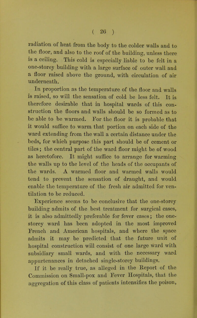 ( 20 ) radiation of heat from the body to the colder walls and to the floor, and also to the roof of the building, unless there is a ceiling. This cold is especially liable to be felt in a one-storey building with a large surface of outer wall and a floor raised above the ground, with circulation of air underneath. In proportion as the temperature of the fl.oor and walls is raised, so will the sensation of cold be less felt. It is therefore desirable that in hospital wards of this con- struction the floors and walls should be so formed as to be able to be warmed. For the floor it is probable that it would suffice to warm that portion on each side of the ward extending from the wall a certain distance under the beds, for which purpose this part should be of cement or tiles; the central part of the ward floor might be of wood as heretofore. It might suffice to arrange for warming the walls up to the level of the heads of the occupants of the wards. A warmed floor and warmed walls would tend to prevent the sensation of draught, and would enable the temperature of the fresh air admitted for ven- tilation to be reduced. Experience seems to be conclusive that the one-storey building admits of the best treatment for surgical cases, it is also admittedly preferable for fever cases; the one- storey ward has been adopted in the most improved Prench and American hospitals, and where the space admits it may be predicted that the future unit of hospital construction will consist of one large ward with subsidiary small wards, and with the necessary ward appurtenances in detached single-storey buildings. If it be really true, as alleged in the Report of the Commission on Small-pox and Pever Hospitals, that the aggregation of this class of patients intensifies the poison.