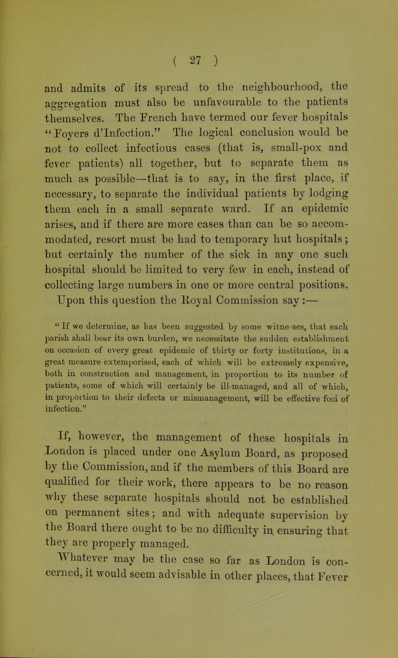 and admits of its spread to the neighbourhood, the aggregation must also be unfavourable to the patients themselves. The Prench have termed our fever hospitals Poyers d'Infection. The logical conclusion would be not to collect infectious cases (that is, small-pox and fever patients) all together, but to separate them as much as possible—that is to say, in the first place, if necessary, to separate the individual patients by lodging them each in a small separate ward. If an epidemic arises, and if there are more cases than can be so accom- modated, resort must be had to temporary hut hospitals; but certainly the number of the sick in any one such hospital should be limited to very few in each, instead of collecting large numbers in one or more central positions. Upon this question the Koyal Commission say:— If we determiQe, as has been suggested by some witne-ses, that each parish shall bear its own burden, we necessitate the sudden establishmeut on occasion of every great epidemic of thirty or forty institutions, in a great measure extemporised, each of which will be extremely expensive, both in construction and management, in proportion to its number of patients, some of which will certainly be ill-managed, and all of which, in proportion to their defects or mismanagement, will be effective foci of infection. If, however, the management of these hospitals in London is placed under one Asylum Board, as proposed by the Commission, and if the members of this Board are qualified for their work, there appears to be no reason why these separate hospitals should not be established on permanent sites; and with adequate supervision by the Board there ought to be no difficulty in ensuring that they are properly managed. Whatever may be the case so far as London is con- cerned, it would seem advisable in other places, that Fever