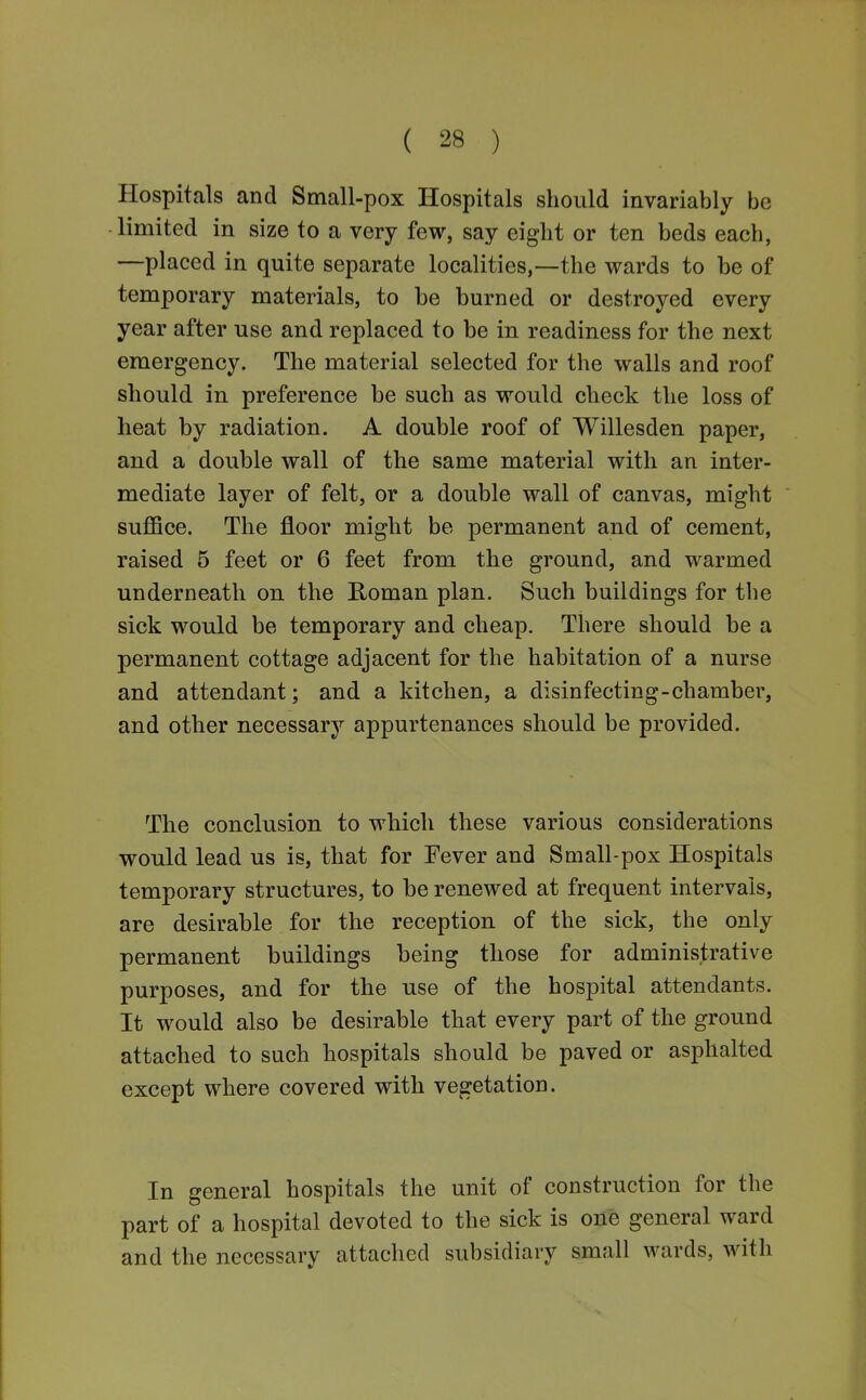 Hospitals and Small-pox Hospitals should invariably be limited in size to a very few, say eight or ten beds each, —placed in quite separate localities,—the wards to be of temporary materials, to be burned or destroyed every year after use and replaced to be in readiness for the next emergency. The material selected for the walls and roof should in preference be such as would check the loss of heat by radiation. A double roof of Willesden paper, and a double wall of the same material with an inter- mediate layer of felt, or a double wall of canvas, might suflSce. The floor might be permanent and of cement, raised 5 feet or 6 feet from the ground, and warmed underneath on the Roman plan. Such buildings for the sick would be temporary and cheap. There should be a permanent cottage adjacent for the habitation of a nurse and attendant; and a kitchen, a disinfecting-chamber, and other necessary appurtenances should be provided. The conclusion to which these various considerations would lead us is, that for Fever and Small-pox Hospitals temporary structures, to be renewed at frequent intervals, are desirable for the reception of the sick, the only permanent buildings being those for administrative purposes, and for the use of the hospital attendants. It would also be desirable that every part of the ground attached to such hospitals should be paved or asphalted except where covered with vegetation. In general hospitals the unit of construction for the part of a hospital devoted to the sick is one general ward and the necessary attached subsidiary small wards, with