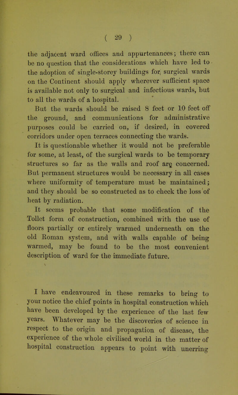 ( ) the adjacent ward offices and appurtenances; there can be no question that the considerations which have led to the adoption of single-storey buildings for, surgical wards on the Continent should apply wherever sufficient space is available not only to surgical and infectious wards, but to all the wards of a hospital. But the wards should be raised 8 feet or 10 feet off the ground, and communications for administrative purposes could be carried on, if desired, in covered corridors under open terraces connecting the wards. It is questionable whether it would not be preferable for some, at least, of the surgical wards to be temporary structures so far as the walls and roof arg concerned. But permanent structures would be necessary in all cases where uniformity of temperature must be maintained; and they should be so constructed as to check the loss of heat by radiation. It seems probable that some modification of the Toilet form of construction, combined with the use of floors partially or entirely warmed underneath on the old Eoman system, and with walls capable of being warmed, may be found to be the most convenient description of ward for the immediate future. I have endeavoured in these remarks to bring to your notice the chief points in hospital construction which have been developed by the experience of the last few years. Whatever may be the discoveries of science in respect to the origin and propagation of disease, the experience of the whole civilised world in the matter of hospital construction appears to point with unerring