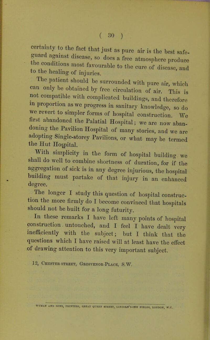 certainty to the fact that just as pure air is the best safe- guard against disease, so does a free atmosphere produce he eonditions most favourable to the eure of disease, and to the heahng of injuries. The patient should be surrounded with pure air, which can only be obtained by free circulation of air This is not compatible with complicated buildings, and therefore m proportion as we progress in sanitary knowled-e so do we revert to simpler forms of hospital construction We first abandoned the Palatial Hospital; we are now aban- doning the Pavilion Hospital of many stories, and we are adopting Single-storey Pavilions, or what may be termed the Hut Hospital. With simplicity in the form of hospital building we shall do well to combine shortness of duration, for if the aggregation of sick is in any degree injurious, the hospital building must partake of that injury in an enhanced degree. ^ The longer I study this question of hospital construe- tion the more firmly do I become convinced that hospitals should not be built for a long futurity. In these remarks I have left many points of hospital construction untouched, and I feel I have dealt very inefficiently with the subject; but I think that the questions which I have raised will at least have the effect of drawing attention to this very important subject. 12, Chester-STREET, Grosvenor-Place, S.W, WrMAN AWD sows, PBIIfTEBS, QKBAT QUKBX 8TBBBT, LllfOOMf'S-INN FrEtDS, LOITDOW, W.C.
