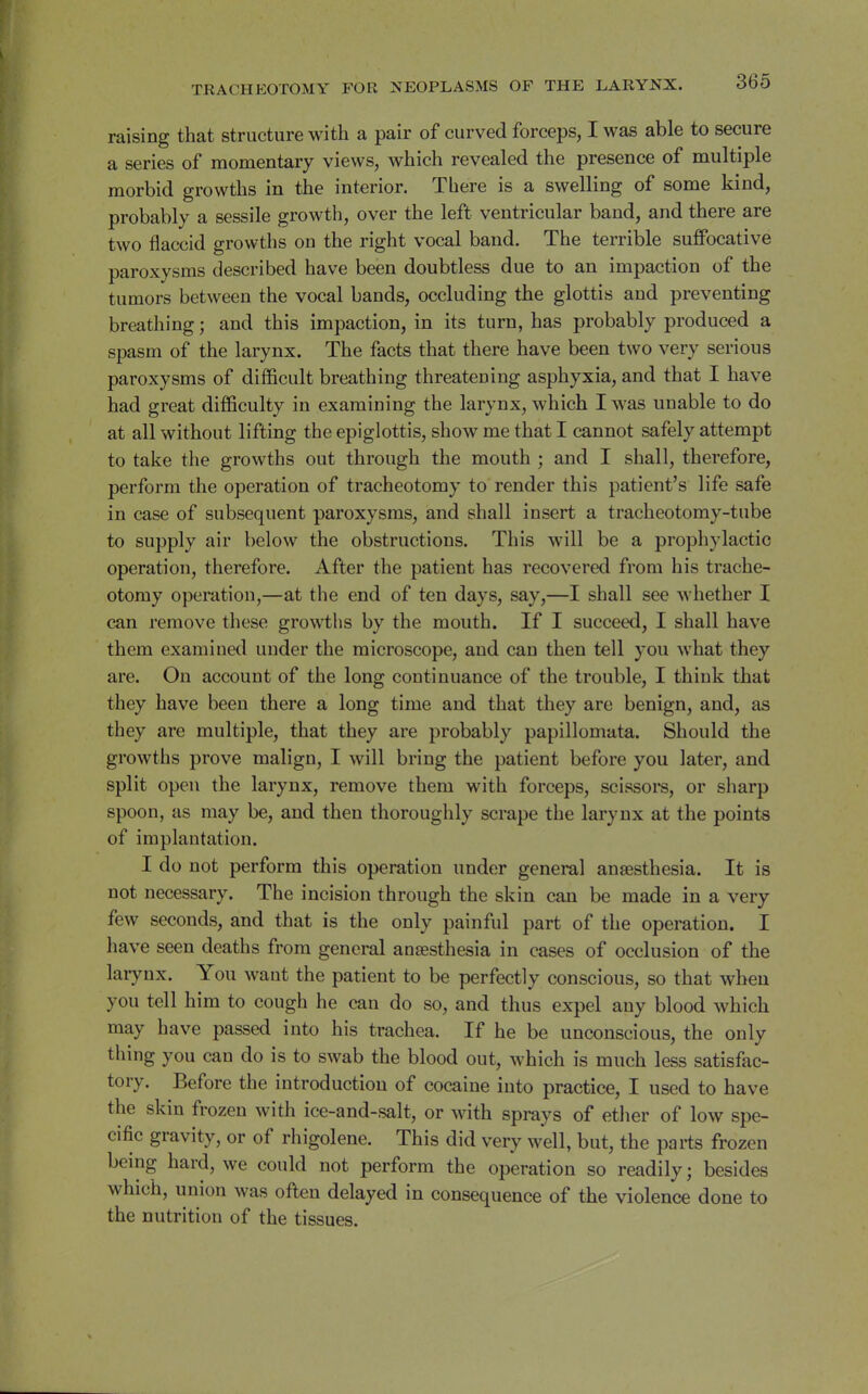 raising that structure with a pair of curved forceps, I was able to secure a series of momentary views, which revealed the presence of multiple morbid growths in the interior. There is a swelling of some kind, probably a sessile growth, over the left ventricular band, and there are two flaccid growths on the right vocal band. The terrible suffocative paroxysms described have been doubtless due to an impaction of the tumors between the vocal bands, occluding the glottis and preventing breathing; and this impaction, in its turn, has probably produced a spasm of the larynx. The facts that there have been two very serious paroxysms of difficult breathing threatening asphyxia, and that I have had great difficulty in examining the larynx, which I was unable to do at all without lifting the epiglottis, show me that I cannot safely attempt to take the growths out through the mouth ; and I shall, therefore, perform the operation of tracheotomy to render this patient's life safe in case of subsequent paroxysms, and shall insert a tracheotomy-tube to supply air below the obstructions. This will be a prophylactic operation, therefore. After the patient has recovered from his trache- otomy operation,—at the end of ten days, say,—I shall see whether I can remove these growths by the mouth. If I succeed, I shall have them examined under the microscope, and can then tell you what they are. On account of the long continuance of the trouble, I think that they have been there a long time and that they are benign, and, as they are multiple, that they are probably papillomata. Should the growths prove malign, I will bring the patient before you later, and split open the larynx, remove them with forceps, scissore, or sharp spoon, as may be, and then thoroughly scrape the larynx at the points of implantation. I do not perform this operation under general anaesthesia. It is not necessary. The incision through the skin can be made in a very few seconds, and that is the only painful part of the operation. I have seen deaths from general anaesthesia in cases of occlusion of the laiynx. You want the patient to be perfectly conscious, so that when you tell him to cough he can do so, and thus expel any blood which may have passed into his trachea. If he be unconscious, the only thing you can do is to swab the blood out, which is much less satisfac- tory. Before the introduction of cocaine into practice, I used to have the skin frozen with ice-and-salt, or with sprays of ether of low spe- cific gravity, or of rhigolene. This did very well, but, the parts frozen being hard, we could not perform the operation so readily; besides which, union was often delayed in consequence of the violence done to the nutrition of the tissues.