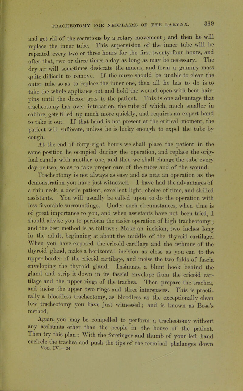 and get rid of the secretions by a rotary movement; and then he will replace the inner tube. This supervision of the inner tube will be repeated every two or three hours for the first twenty-four hours, and after that, two or three times a day as long as may be necessary. The dry air will sometimes desiccate the mucus, and form a gummy mass quite difficult to remove. If the nurse should be unable to clear the outer tube so as to replace the inner one, then all he has to do is to take the whole appliance out and hold the wound open with bent hair- pins until the doctor gets to the patient. This is one advantage that tracheotomy has over intubation, the tube of which, much smaller in calibre, gets filled up much more quickly, and requires an expert hand to take it out. If that hand is not present at the critical moment, the patient will suffocate, unless he is lucky enough to expel the tube by cough. At the end of forty-eight hours we shall place the patient in the same position he occupied during the operation, and replace the orig- inal canula with another one, and then we shall change the tube every day or two, so as to take proper care of the tubes and of the wound. Tracheotomy is not always as easy and as neat an operation as the demonstration you have just witnessed. I have had the advantages of a thin neck, a docile patient, excellent light, choice of time, and skilled assistants. You will usually be called upon to do the operation with less favorable surroundings. Under such circumstances, when time is of great importance to you, and when assistants have not been tried, I should advise you to perform the easier operation of high tracheotomy ; and the best method is as follows : Make an incision, two inches long in the adult, beginning at about the middle of the thyroid cartilage. When you have exposed the cricoid cartilage and the isthmus of the thyroid gland, make a horizontal incision as close as you can to the upper border of the cricoid cartilage, and incise the two folds of fascia enveloping the thyroid gland. Insinuate a blunt hook behind the gland and strip it down in its fascial envelope from the cricoid car- tilage and the upper rings of the trachea. Then prepare the trachea, and incise the upper two rings and three interspaces. This is practi- cally a bloodless tracheotomy, as bloodless as the exceptionally clean low tracheotomy you have just witnessed; and is known as Bose's method. Again, you may be compelled to perform a tracheotomy without any assistants other than the people in the house of the patient. Then try this plan : With the forefinger and thumb of your left hand encircle the trachea and push the tips of the terminal phalanges down Vol. IV.—24