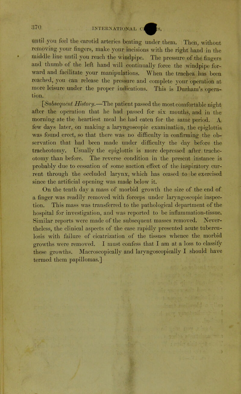 until you feel the carotid arteries beating under them. Then, without removing your fingers, make your incisions Avith the right hand in the middle line until you reach the windpipe. The pressure of the fingers and thumb of the left hand will continually force the windpipe for- ward and facilitate your manipulations. When the trachea has been reached, you can release the pressure and complete your operation at more leisure under the proper indications. This is Durham's opera- tion. [^Subsequent History.—The patient passed the most comfortable night after the operation that he had passed for six months, and in the morning ate the heartiest meal he had eaten for the same period. A few days later, on making a laryngoscopic examination, the epiglottis was found erect, so that there was no difficulty in confirming the ob- servation that had been made under difficulty the day before the tracheotomy. Usually the epiglottis is more depressed after trache- otomy than before. The reverse condition in the present instance is probably due to cessation of some suction effect of the inspiratory cur- rent through the occluded larynx, which has ceased to be exercised since the artificial opening was made below it. On the tenth day a mass of morbid growth the size of the end of a finger was readily removed with forceps under laryngoscopic inspec- tion. This mass was transferred to the pathological department of the hospital for investigation, and was reported to be inflammation-tissue. Similar reports were made of the subsequent masses removed. Never- theless, the clinical aspects of the case rapidly presented acute tubercu- losis with failure of cicatrization of the tissues whence the morbid growths were removed. I must confess that I am at a loss to classify these growths. Macroscopically and laryngoscopically I should have termed them papillomas.]