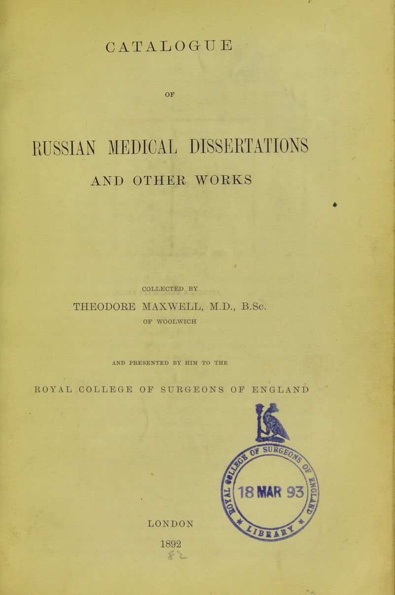 CATALOGUE RUSSIAN MEDICAL DISSERTATIONS AND OTHEE WOEKS COLLECTED BY THEODOEE MAXWELL, M.D., B.Sc. OP WOOLWICH AND PRESENTED BY HIM TO THE ROYAL COLLEGE OF SURGEONS OF ENGLAND