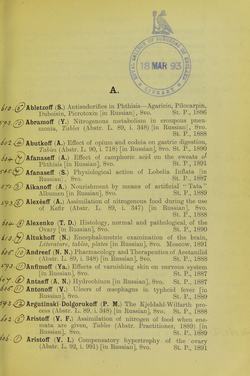 //^. Abletzoff (S.) Antisudorifics in Phthisis—Agaricin, Pilocarpin, Duboisin, Picrotoxin [in Eussian], 8vo. St. P., 1886 /^Abramoff (Y.) Nitrogenous metabolism in croupous pneu- ^ monia, Tables (Abstr. L. 89, i. 348) [in Eussian], 8vo. St. P., 1888 <^ Abutkoff (A.) Effect of opium and codeia on gastric digestion, Tables (Abstr. L. 90, i. 718) [in Eussianj, 8vo. St. P., 1890 /^^./VyAfanaseff (A.) Effect of camphoric acid on the sweats of ^ Phthisis [in Eussian], 8vo. St. P., 1891 i'^S'-^J Afanaseff (S.) Physiological action of Lobelia Inflata [in Eussian], 8vo. St. P., 1887 <r/'<5.(^ Aikanoff (A.) Nourishment by means of artificial Tata Albumen [in Eussian], 8vo. St. P., 1889 ^93 ff) Alexeeff (A.) Assimilation of nitrogenous food dm-ing the use ^ of Kefir (Abstr. L. 89, i. 347) [in Eussian], 8vo. St. P., 1888 ^Oi^ .@ Alexenko (T. D.) Histology, normal and pathological, of the Ovary [in Eussian], 8vo. St. P., 1890 Oojy) Altukhoff (N.) Encephalometric examination of the brain, Literature, tables, ])lates [in Eussian], 8vo. Moscow, 1891 (T^Andreef (N. N.) Pharmacology and Therapeutics of Acetanihd ^ (Abstr. L. 89, i. 348) [in Eussian], 8vo. St. P., 1888 ■iy3 ■(/7)Xnfimo^ (Ya.) Effects of varnishing skin on nervous system [in Eussian], 8vo. St. P., 1887 ^ Y- Antaeff (A. N.) Hydrochinon [in Eussian], 8vo. St. P., 1887 6d^.(/7) Antonoff (Y.) Ulcers of oesophagus in typhoid fever [in Eussian], 8vo. St. P., 1889 5;^<3.(g)Argutinski-Dolgorukoff (P. M.) The Kjeldahl-Wilfarth pro- cess (Abstr. L. 89, i. 348) [in Eussian], 8vo. St. P., 1888 Aristoff (Y. F.) Assimilation of nitrogen of food when ene- mata are given, Tables (Abstr. Practitioner, 1889) [in Eussian], 8vo. St. P., 1889 ^^6-(y) Aristoff (Y. I.) Compensatory hypertrophy of the ovary