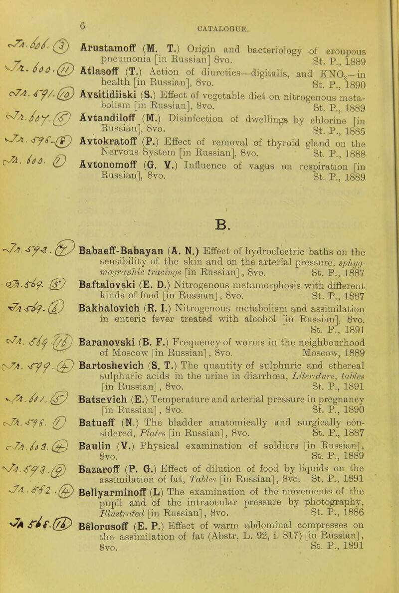 .^6/(2) Arustamoff (M. T.) Origin and bacteriology of croupous y ^..^ pneumonia [in Eussian] 8vo. St. P., 1889 ^^^60 0.(77) Atlasoff (T.) Action of diuretics-digitalis, and KNO^-in health [in Eussian], 8vo. St. P. 1890 o7A. 4y/.(7o) Avsitidiiski (S.) Effect of vegetable diet on nitrogenous meta- bolism [in Eussian], 8vo. St. P. 1889 Avtandiloff (M.) Disinfection of dwellings by chlorine [in Eussian], 8vo. St. P., 1885 Avtokratoff (P.) Effect of removal of thyroid gland on the ^ Nervous System [in Eussian], 8vo. St. P., 1888 SdC. (U Avtonomoff (G. Y.) Influence of vagus on respiration [in Eussian], 8vo. St. P., 1889 B. Babaeff-Babayan (A. N.) Effect of hydroelectric baths on the sensibility of the skin and on the arterial pressure, sf/hyri- mo/irajjMc trachKjs [in Eussian], 8vo. St. P., 1887 Q2h.6'^f- BaftaloYski (E. D.) Nitrogenous metamorphosis with different kinds of food [in Eussian], 8vo. St. P., 1887 Bakhalovich (R. I.) Nitrogenous metabolism and assimilation in enteric fever treated with alcohol [in Eussian], 8vo. St. P., 1891 <r/^ (//j BaranoYski (B. F.) Frequency of worms in the neighbourhood of Moscow [in Eussian], 8vo. Moscow, 1889 O^. ^ff-(^ Bartoshevich (S. T.) The quantity of sulphuric and ethereal sulphuric acids in the urine in diarrhoea, Litemhira, tables [in Eussian], 8vo. St. P., 1891 V^- ^z^. (^7^ Batsevich (E.) Temperature and arterial pressure in pregnancy [in Eussian], 8vo. St. P., 1890 i^J^.-^yS. (P) Batueff (N.) The bladder anatomically and surgically con- sidered, Plates [in Eussian], 8vo. St. P., 1887 (TnZ? /a3.(^ Baulin (Y.) Physical examination of soldiers [in Eussian], 8vo. St. P., 1889 s/^i.^'^S ./^ Bazaroff (P. G.) Effect of dilution of food by liquids on the assimilation of fat. Tables [in Eussian], 8vo. St. P., 1891 -v//!. S'tfl Bellyarminoif (L) The examination of the movements of the pupil and of the intraocular pressure by photography, ///v/«^?v(i'ecZ [in Eussian], 8vo. St. P., 1886 S'm€.(7^) Belorusoff (E. P.) Effect of warm abdominal compresses on the assimilation of fat (Abstr, L. 92, i. 817) [in Eussian], 8vo. St. P., 1891