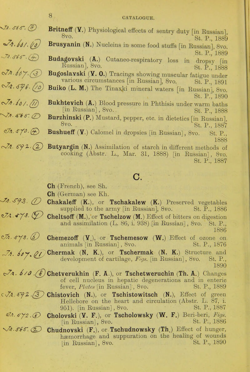 CATALOGUE. v/^. Sf^. Britneff (Y.) Physiological effects of sentry duty [in Russian] / ^ Q^'o- St. P., 1889 /JA ^ Brusyanin (N.) Nucleins in some food stuffs [in Russian], 8vo. 7A /v.- /r^ 1889 ^■6*6 BudagOYski (A.) Cutaneo-respiratory loss in dropsy [in Eussian], 8vo. St. p.^ i888 BugoslaYski (Y. 0.) Tracings showing muscular fatigue under _ ^ various circumstances [in Russian], 8vo. St. P., 1891 ^ff. (}o) Buiko (L. M.) The Tinaxjci mineral waters [in Russian], 8vo. St. P., 1890 <^ -^d/,(//) Bukhtevich (A.) Blood pressure in Phthisis under warm baths [in Russian], 8vo. St. P., 1888 nZ?. 4lf 4- (Zy Burzhinski (P.) Mustard, pepper, etc. in dietetics [in Russian], Svo. St. P., 1887 c^. ^Y^- (£> Bushueff (Y.) Calomel in dropsies [in Russian], 8vo. St. P., 1888 r-7A. 6yZ-(2) Butyargin (N.) Assimilation of starch in different methods of cooking (Abstr. L., Mar. 31, 1888) [in Russian], 8vo. St. P., 1887 c. Ch (French), see Sh. Ch (German) see Kh. (Z? Chakaleff (K.), or Tschakalew (K.) Preserved vegetables supplied to the army [in Russian], 8vo. St. P., 1886 ^A.4'Y3. Cheltsoff (M.), or Tschelzow (M.) Effect of bitters on digestion and assimilation (L. 86, i. 938) [in Russian], 8vo. St. P., 1886 c^. ^Y^. dJ Chemezoff (Y.), or Tschemesow (W.) Effect of ozone on animals [in Russian], 8vo. St. P., 1876 ^yi. ^r,/?/, Chermak (N. K,), or Tschermak (N. K.) Structure and / * development of cartilage, Fiqs. [in Russian], 8vo. St. P., 1890 ^A. //<^ .(^ ChetYerukhin (F. A.), or Tschetweruchin (Th. A.) Changes of cell nucleus in hepatic degenerations and in enteric fever, Plates [in Russian], 8vo. St. P., 1889 QjA.'iyZ.(J^Ghi^i0Yich (N.), or Tschistowitsch (N.), Effect of green Hellebore on the heart and circulation (Abstr. L. 87, i. 951). [in Russian], 8vo. St. P., 1887 <'^^-<i-y2 .(£> Cholovski (Y. F.), or Tscholowsky (W. F.) Beri-beri, Figs. [in Russian], 8vo. St. P., 1886 N/5».^,fr. ChudnoYski (F.), or Tschudnowsky (Th.) Effect of hunger, haemorrhage and suppuration on the healing of wounds [in Russian], 8vo. St. P., 1890