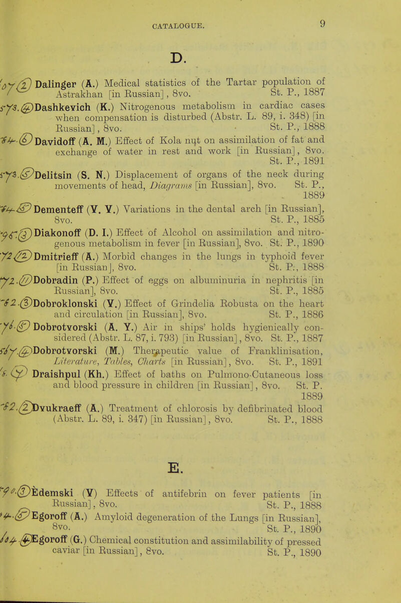 D. ^^y/f} Dalinger (A.) Medical statistics of the Tartar population of I Astrakhan [in Eussian], 8vo. St. P., 1887 3-r-?.^DashkeYich (K.) Nitrogenous metabohsm in cardiac cases when compensation is disturbed (Abstr. L. 89, i. 348) [in Eussian], 8vo. • St. P., 1888 '^-^•d^Davidoff (A. M.) Effect of Kola nijt on assimilation of fat and exchange of water in rest and work [in Eussian], 8vo. St. P., 1891 iy3.(^Delitsin (S. N.) Displacement of organs of the neck during movements of head, Diagrams [in Eussian], 8vo. St. P., 1889 Dementeif (Y. Y.) Variations in the dental arch [in Eussian], 8vo. St. P., 1885 •^^/^DiakonofF (D. I.) Effect of Alcohol on assimilation and nitro- genous metabolism in fever [in Eussian], 8vo. St. P., 1890 '/^<^)Dmitrieff (A.) Morbid changes in the lungs in tj^hoid fever [in Eussian], 8vo. St. P., 1888 ^^.(^Dobradin (P.) Effect of eggs on albuminuria in nephritis [in ^ Eussian], 8vo. St. P., 1885 'S2 .(|)Dobroklonski (Y.) Effect of Grindeli a Eobusta on the heart and circulation [in Eussian], 8vo. St. P., 1886 ^■£J Dobrotvorski (A. Y.) Air in ships' holds hygienically con- sidered (Abstr. L. 87, i. 793) [in Eussian], 8vo. St. P., 1887 ^y^.^Dobrotvorski (M.) Thei^peutic value of Franklinisation, Literature, Tables, CJiarts [in Eussian], 8vo. St. P., 1891 ^<f- Draishpul (Kh.) Effect of baths on Pulmono-Cutaneous loss and blood pressure in children [in Eussian], 8vo. St. P. 1889 if^.^Yukraeff (A.) Treatment of chlorosis by defibrinated blood (Abstr. L. 89, i. 347) [in Eussian], 8vo. St. P., 1888 E. '^^•(DEdemski (Y) Efl'ects of antifebrin on fever patients [in Eussian], 8vo. St. P., 1888 '^.(yyEgoroff (A.) Amyloid degeneration of the Lungs [in Eussian], '^vo. St. P., 1890 /^^^.(^goroff (G.) Chemical constitution and assimilability of pressed caviar [in Eussian], 8vo. St. P., 1890