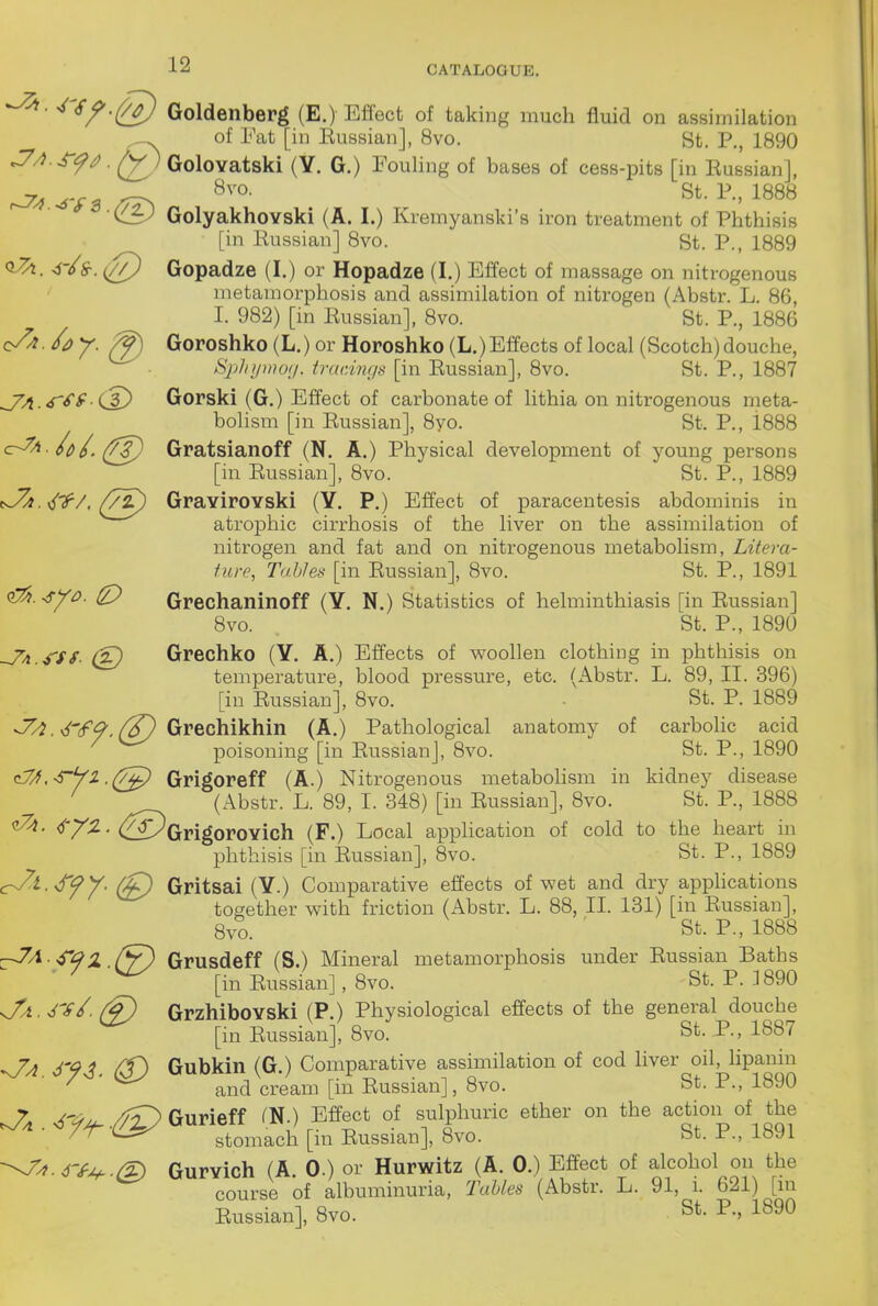 -^'^^'Q) Goldenberg (E.) Effect of taking much fluid on assimilation of Eat [in Eussian], 8vo. St. P., 1890 .J'/?.^^^. ^)GoloYatski (Y. G.) Eouling of bases of cess-pits [in Eussian], ^ *^vo- St. P., 1888 ■ GolyakhoYski (A. I.) Kremyanski's iron treatment of Phthisis [in Eussian] 8vo. St. P., 1889 . <s-/S-. ^Q) Gopadze (I.) or Hopadze (I.) Effect of massage on nitrogenous metamorphosis and assimilation of nitrogen (Abstr. L. 86, I. 982) [in Eussian], 8vo. St. P., 1886 c/^-^ay. ^ Goroshko (L.) or Horoshko (L.) Effects of local (Scotch) douche, Sjthipnoy. trac.inga [in Eussian], 8vo. St. P., 1887 J^A.<f^^ (A) Gorski (G.) Effect of carbonate of lithia on nitrogenous meta- bolism [in Eussian], 8yo. St. P., 1888 <^^ - L ([2) Gratsianoff (N. A.) Physical development of young persons [in Eussian], 8vo. St. P., 1889 <J^A. <^'f-/, (7z) GraviroYski (Y. P.) Effect of paracentesis abdominis in atrophic cirrhosis of the liver on the assimilation of nitrogen and fat and on nitrogenous metabolism. Litera- ture, Tables [in Eussian], 8vo. St. P., 1891 (^.syo. ^ Grechaninoff (Y, N.) Statistics of helminthiasis [in Eussian] Bvo. St. P., 1890 ^A.S'SS- Grechko (Y. A.) Effects of woollen clothing in phthisis on temperature, blood pressui-e, etc. (Abstr. L. 89, II. 396) [in Eussian], 8vo. ■ St. P. 1889 ^, v/'tf^, Grechikhin (A.) Pathological anatomy of carbolic acid poisoning [in Eussian], 8vo. St. P., 1890 (L/Zi^syz .(7^ Grigoreff (A.) Nitrogenous metabohsni in kidney disease (Abstr. L. 89, 1. 348) [in Eussian], 8vo. St. P., 1888 c^. <^/-2. (f^^QrigoroYich (F.) Local apphcation of cold to the heart in phthisis [in Eussian], 8vo. St. P., 1889 ^i.'d'fy. (£) Gritsai (Y.) Comparative effects of wet and dry apphcations together with friction (Abstr. L. 88, II. 131) [in Eussian], 8vo. St. P., 1888 -JA-S'^^Z (y) Grusdeff (S.) Mineral metamorphosis under Eussian Baths ^ [in Eussian], 8vo. St. P. .1890 ^A.rs^.(§) GrzhiboYski (P.) Physiological effects of the general douche [in Eussian], 8vo. St. P., 1887 -Ja jy^. Cf) Gubkin (G.) Comparative assimilation of cod liver oil hpanin and cream [in Eussian], 8vo. St. P., 1«J0 Gurieff ^N.) Effect of sulphuric ether on the action of the '— stomach [in Eussian], 8vo. bt. l'., ibyi Gurvich (A 0.) or Hurwitz (A. 0.) Effect of alcohol on the course of albuminuria, TaUes (Abstr. L. 91, 1. 621) [m