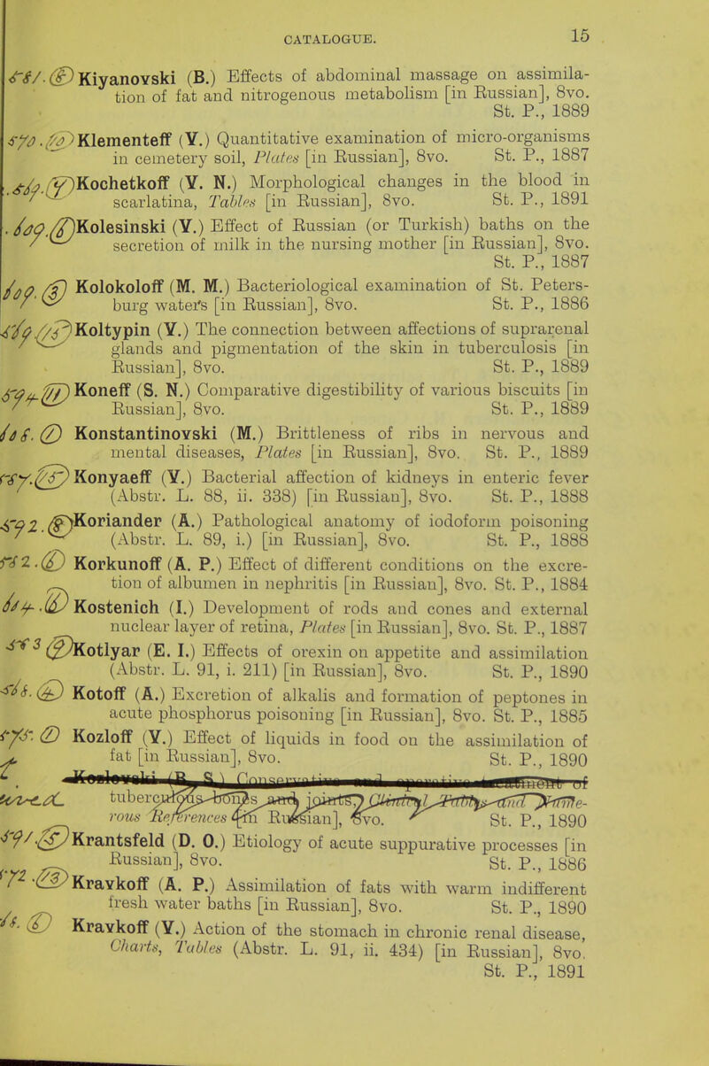 <r4'/. KiyanoYski (B.) Effects of abdominal massage on assimila- tion of fat and nitrogenous metabolism [in Eussian], 8vo. St. P., 1889 ^-/^.(^Klementelf (Y.) Quantitative examination of micro-organisms in cemetery soil, Plates [in Eussian], 8vo. St. P., 1887 >.A/^Kochetkoif (Y. N.) Morphological changes in the blood in ■ '^ scarlatina, Tahh's [in Eussian], 8vo. St. P., 1891 • /^^./^Kolesinski (Y.) Effect of Eussian (or Turkish) baths on the secretion of milk in the nursing mother [in Eussian], 8vo. St. P., 1887 Kolokoloif (M. M.) Bacteriological examination of St. Peters- V ■ ^ burg waters [in Eussian], 8vo. St. P., 1886 //PlKoltypin (Y.) The connection between affections of suprarenal ^ glands and pigmentation of the skin in tuberculosis [in Eussian], 8vo. St. P., 1889 x--/?/^;$7)Koneff (S. N.) Comparative digestibility of various biscuits [in Eussian], 8vo. St. P., 1889 hS.(/) KonstantinoYski (M.) Brittleness of ribs in nervous and mental diseases, Plates [in Eussian], 8vo. St. P., 1889 riTV.^^ Konyaeff (Y.) Bacterial affection of kidneys in enteric fever ^ (xibstr. L. 88, ii. 338) [in Eussian], 8vo. St. P., 1888 4r92 /^Koriander (A.) Pathological anatomy of iodoform poisoning / (Abstr. L. 89, i.) [in Eussian], 8vo. St. P., 1888 Korkunoff (A. P.) Effect of different conditions on the excre- tion of albumen in nephritis [in Eussian], 8vo. St. P., 1884 .(^ Kostenich (I.) Development of rods and cones and external nuclear layer of retina, Plates [in Eussian], 8vo. St. P., 1887 (E. I.) Effects of orexin on appetite and assimilation (Abstr. L. 91, i. 211) [in Eussian], 8vo. St. P., 1890 <r/<f. (£) Kotolf (A.) Excretion of alkalis and formation of peptones in acute phosphorus poisoning [in Eussian], 8vo. St. P., 1885 (D KozlofF (Y.) Effect of hquids in food on the assimilation of ^ If nnlnrnii m ^^^T^rn—- ------ - ^!'m ' t^/Z^X. tiibei-c^ ro^is lipM-ences 0^'R\^2i\\\ ^o. ^ St. P., 1890 ^'^/•^^Krantsfeld (D. 0.) Etiology of acute suppurative processes [in ^ Eussian], 8vo. St. P., 1886 / 'C^Kravkoff (A. P.) Assimilation of fats with warm indifferent fresh water baths [in Eussian], 8vo. St. P., 1890 ^ Kravkoif (Y.) Action of the stomach in chronic renal disease, Charts, Tables (Abstr. L. 91, ii. 434) [in Eussian], 8vo,