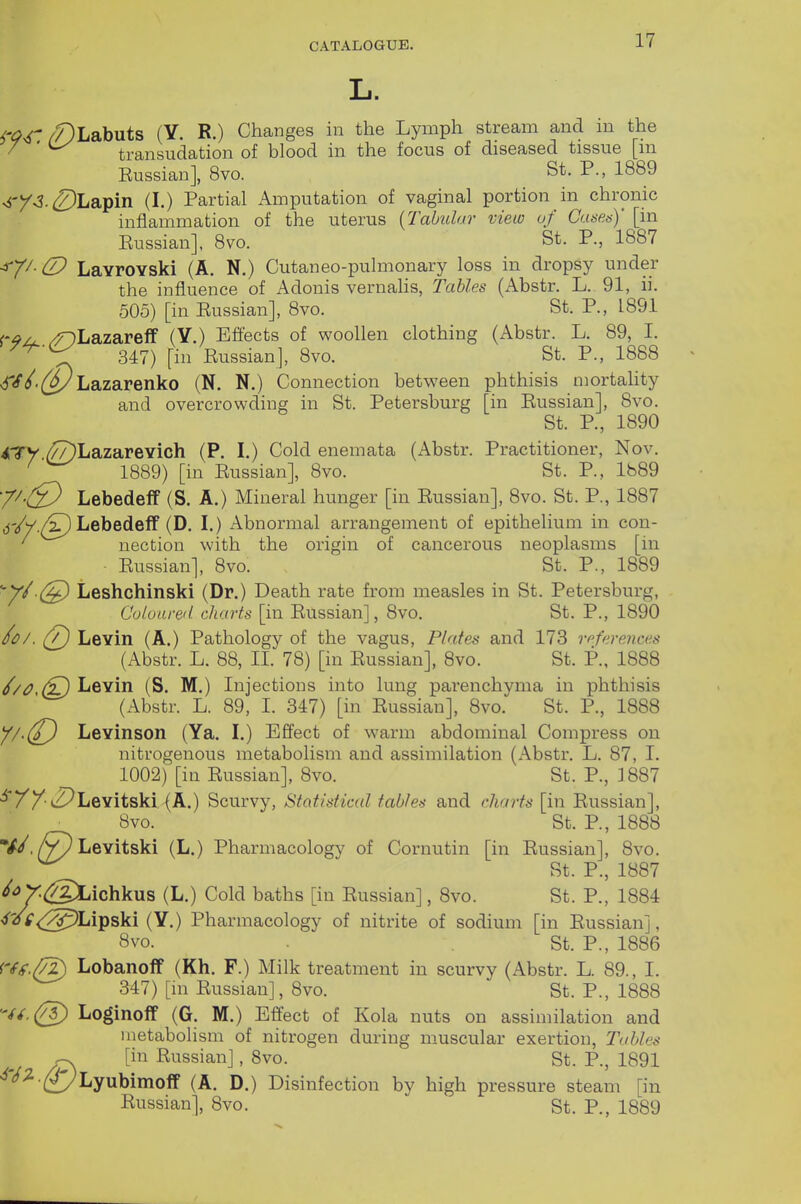 L. W /?)Labuts (Y. R.) Changes in the Lymph stream and in the / ' transudation of blood in the focus of diseased tissue [m Russian], 8vo. St. P., 1889 ^i'/^3•^2)Lapin (I.) Partial Amputation of vaginal portion in chronic inflammation of the uterus {Tabular view of Cusea)' [in Eussian], 8vo. St. P., 1887 ■^-^^■(D LavrOYski (A. N.) Cutaneo-pulmonary loss in dropsy under the influence of Adonis vernalis, Tables (Abstr. L. 91, ii. 505) [in Russian], 8vo. St. P., 1891 r-^z^ /DLazareff (Y.) Bflects of woollen clothing (Abstr. L. 89, I. 347) [in Russian], 8vo. St. P., 1888 <f//.([^Lazarenko (N. N.) Connection between phthisis mortality and overcrowding in St. Petersburg [in Russian], 8vo. St. P., 1890 ^Lazarevich (P. I.) Cold enemata (Abstr. Practitioner, Nov. ' 1889) [in Russian], 8vo. St. P., 1889 Lebedeff (S. A.) Mineral hunger [in Eussian], 8vo. St. P., 1887 dV/./^) Lebedeff (D. I.) Abnormal arrangement of epithelium in con- ' nection with the origin of cancerous neoplasms [in Russian], 8vo. St. P., 1889 ''Y^ (S^ Leshchinski (Dr.) Death rate from measles in St. Petersburg, Culoareil. charts [in Russian], 8vo. St. P., 1890 /<P/. (7) Levin (A.) Pathology of the vagus, Plates and 173 references (Abstr. L. 88, II. 78) [in Russian], 8vo. St. P., 1888 //a Levin (S. M.) Injections into lung parenchyma in phthisis (Abstr. L. 89, I. 347) [in Russian], 8vo. St. P., 1888 //•(/^ Levinson (Ya. I.) Effect of warm abdominal Compress on nitrogenous metabolism and assimilation (Abstr. L. 87, I. 1002) [in Russian], 8vo. St. P., 3 887 •^'//•(^Levitskl (A.) Scurvy, Statistical tables and charts [in Russian], 8vo. St. P., 1888 V/,/V/Levitski (L.) Pharmacology of Cornutin [in Russian], 8vo. St. P., 1887 ^^y^SXAcYiku^ (L.) Cold baths [in Russian], Bvo. St. P., 1884 ■i'^u'<:^)Lipski (Y.) Pharmacology of nitrite of sodium [in Eussian], 8vo. St. P., 1886 rfg.(7^ Lobanoff (Kh. F.) Milk treatment in scurvy (Abstr. L. 89., I. 347) [m Eussian], 8vo. St. P., 1888 '-//.(g) Loginoff (G. M.) Effect of Kola nuts on assimilation and metabolism of nitrogen during muscular exertion. Tables -X [in Russian], 8vo. St. P., 1891 ^-^.^^yLyubimoff (A. D.) Disinfection by high pressure steam [in