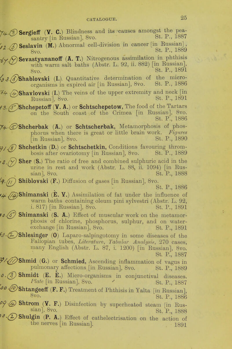 //^.(pSergielf (Y. C.) Blindness and its causes amongst the pea- santry [in Eussian], 8vo. St. P., 1887 (T) Seslavin (M.) Abnormal cell-division in cancer [in Eussian], 8vo. St. P., 1889 'Iv./V) Sevastyananoff (A. T.) Nitrogenous assimilation in phthisis with warm salt baths (Abstr. L. 92, ii. 882) [in Eussian], 8vo. St. P., 1891 J,(^habloYski (I.). Quantitative determination of the micro- organisms in expired air [in Eussian], 8vo. St. P., 1886 'iif- /J^ShavloYski (I.) The veins of the upper extremity and neck [in Eussian], 8vo. St. P., 1891 ^^5./^^'^hchepetoff (Y. A.) or Schtschepetow, The food of the Tartars ^^^ on the South coast of the Crimea [in Eussian], 8vo. St. P., 1886 /^•(^Shcherbak (A.) or Schtscherbak, Metamorphosis of phos- phorus when there is great or little brain work. Figures [in Eussian], 8vo. St. P., 1890 'f/.(T) Shchetkin (D.) or Schtschetkin, Conditions favouring throm- bosis after ovariotomy [in Eussian], 8vo. St. P., 1889 tS./y) Sher (S.) The ratio of free and combined sulphuric acid in the ^ urine in rest and work (Abstr. L. 88, ii. 1094) [in Eus- sian], 8vo. St. P., 1888 '9-f/T) ShibloYski (F.) Diffusion of gases [in Eussian], 8vo. ^ St. P., 1886 f/f. /^Shimanski (E. Y.) Assimilation of fat under the influence of warm baths containing oleum pini sylvestri (Abstr. L. 92, i. 817) [in Eussian], 8vo. St. P., 1891 Shimanski (S. A.) Effect of muscular work on the metamor- phosis of chlorine, phosphorus, sulphur, and on water- exchange [in Eussian], 8vo. St. P., 1891 ^'^.(gJShlesinger (0) Lapar o-salpingotomy in some diseases of the Fallopian lubes, Literature, Tabular Anuhjsit^, 270 cases, many English (Abstr. L. 87, i. 1200) [in Eussian], 8vo. St. P., 1887 ^/.(^Shmid (G.) or Schmied, Ascending inflammation of vagus in pulmonary affections [in Eussian], 8vo. St. P., 1889 '^.(^Shmidt (E. E.) Micro-organisms in conjunctival diseases. Plate [in Eussian], 8vo. St. P., 1887 '(^Shtangeeff (F. F.) Treatment of Phthisis in Yalta [in Eussian], 8vo. St. P., 1886 <}f Shtrom (Y. F.) Disinfection by superheated steam [in Eus- sian], 8vo. St. P., 1888 '^.(PShulgin (P. A.) Effect of cathelectrisation on the action of the nerves [in Eussian]. 1891