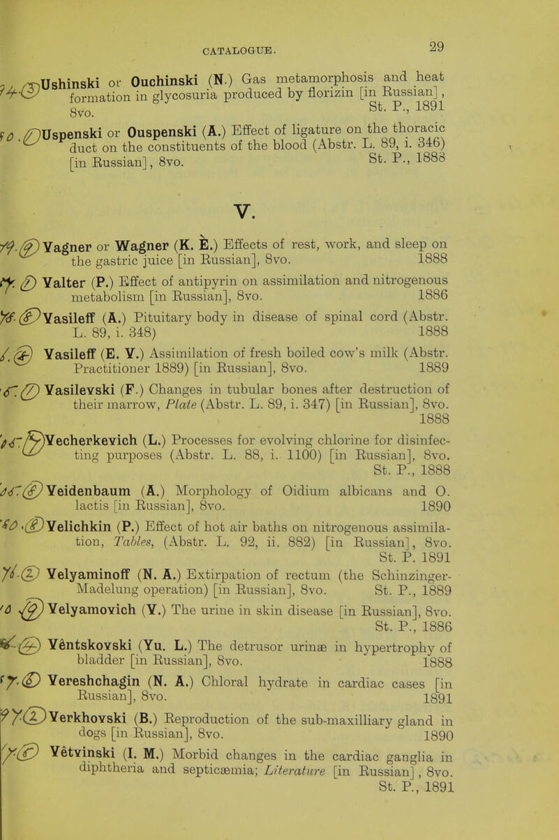 ^, /T^Ushinski or Ouchinski (N.) Gas metamorphosis and heat ^^■<3J formation in glycosuria produced by florizm [m Russian], 8vo. ^^^^ SO /^Uspenski or Ouspenski (A.) Effect of Hgature on the thoracic duct on the constituents of the blood (Abstr. L. 89, i. 346) [in Russian], 8vo. St. P., 1888 V. 7f./f)YSigner or Wagner (K. E.) Effects of rest, work, and sleep on the gastric juice [in Russian], 8vo. 1888 ^ (f) Yalter (P.) Effect of antipyrin on assimilation and nitrogenous metabolism [in Russian], 8vo. 1886 (^Yasileff (A.) Pituitary body in disease of spinal cord (Abstr. L. 89, i. 348) 1888 /, Yasileff (E. Y.) Assimilation of fresh boiled cow's milk (Abstr. Practitioner 1889) [in Russian], 8vo. 1889 '6^.(7) Yasilevski (F.) Changes in tubular bones after destruction of their inaiTow, Plate (Abstr. L. 89, i. 347) [in Russian], 8vo. 1888 '^^7/^YecherkeYich (L.) Processes for evolving chlorine for disinfec- ting purposes (Abstr. L. 88, i. 1100) [in Russian], 8vo. St. P., 1888 ^^^^([^Yeidenbaum (A.) Morphology of Oidium albicans and 0. lactis [in Russian], 8vo. 1890 ''i'^.^YeUchkin (P.) Effect of hot air baths on nitrogenous assimila- tion, Tables, (Abstr. L. 92, ii. 882) [in Russian], 8vo. St. P. 1891 //.(|) YelyaminofP (N. A.) Extirpation of rectum (the Schinzinger- Madelung operation) [in Russian], 8vo. St. P., 1889 '6 YelyamoYich (Y.) The urine in skin disease [in Russian], 8vo. St. P., 1886 ^(g) YSntskoYski (Yu. L.) The detrusor urinae in hypertrophy of bladder [in Russian], 8vo. 1888 Yereshchagin (N. A.) Chloral hydrate in cardiac cases [in Russian], 8vo. 1891 ^I^®YerkhoYski (B.) Reproduction of the sub-maxilHary gland in dogs [in Russian], 8vo. 1890 ^(g) YetYinski (I. M.) Morbid changes in the cardiac ganglia in diphtheria and septicaemia; Literature [in Russian], 8vo. St. P., 1891