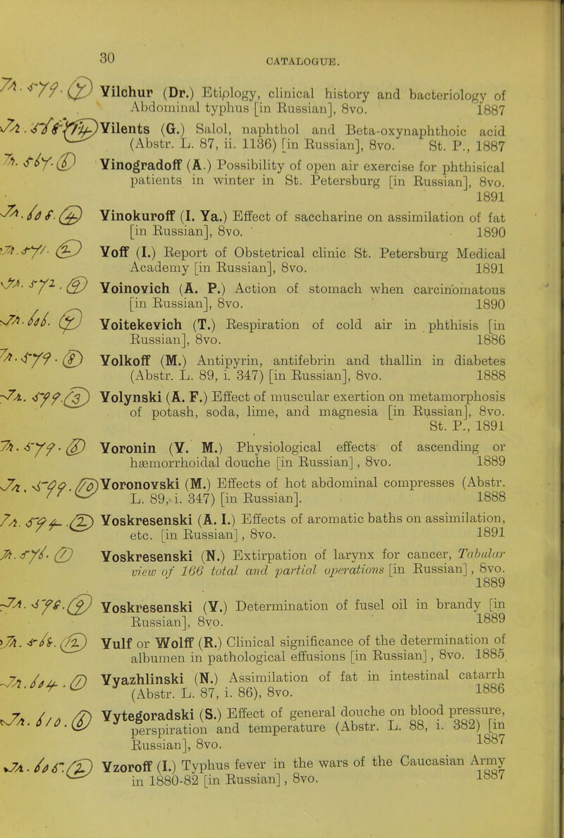 Yilchur (Dr.) Etiplogy, clinical history and bacteriology of Abdominal typhus [in Eussian], 8vo. 1887 ^ . W^'J^^Yilents (G.) Said, naphtb ol and Beta-oxynaphthoic acid (Abstr. L. 87, ii. 1136) [in Russian], 8vo. St. P., 1887 YinogradofP (A.) Possibility of open air exercise for phthisical patients in winter in St. Petersburg [in Russian], 8vo. 1891 -^./af. Yinokuroff (I. Ya.) Effect of saccharine on assimilation of fat [in Russian], 8vo. 1890 Yoff (I.) Report of Obstetrical clinic St. Petersburg Medical Academy [in Russian], 8vo. 1891 Yoinovich (A. P.) Action of stomach when carcinbiiiatous [in Russian], 8vo. ' 1890 YoitekeYich (T.) Respiration of cold air in phthisis [in Russian], 8vo. 1886 ^^'•^'Y9'(S^ Yolkoff (M.) Antipyrin, antifebrin and thallin in diabetes (Abstr. L. 89, i. 347) [in Russian], 8vo. 1888 y^. •^yf (3^ Yolynski (A. F.) Effect of muscular exertion on metamorphosis of potash, soda, lime, and magnesia [in Russian], 8vo. St. P., 1891 J^.-fryf.^ Yoronin (Y. M.) Physiological effects of ascending or haBmorrhoidal douche [in Eussian], 8vo. 1889 -^'OQ /^YoronoYski (M.) Effects of hot abdominal compresses (Abstr. f^'^ L. 89,1. 347) [in Russian]. 1888 7a /T) Yoskresenski (A. I.) Effects of aromatic baths on assimilation, ^ etc. [in Russian], 8vo. 1891 ^.^ryL (7) Yoskresenski (N.) Extirpation of larynx for cancer. Tabular view of 166 total, mid rjarttal operations [in Russian], 8vo. 1889 :7A.^Jg.Q) Yoskresenski (Y.) Determination of fusel oil in brandy [in Eussian], 8vo. 1889 ^7a. <irh. (f^) Yulf or Wolff (R.) CUnical significance of the determination of albumen in pathological effusions [in Eussian], 8vo. 1885 -Ja hjij. /J) Yyazhlinski (N.) Assimilation of fat in intestinal catarrh i.p^^.^ J ^^^^^^^ ^ . gg^^ 1886 7* / / . /T) Yvte^oradski (S.) Effect of general douche on blood pressure, J/0.(6) Ld temperature (Abstr. L. 88, i. 382) [in Eussian], 8vo. 1^87 v7AJi>6'.rVl Yzoroff (I.) Typhus fever in the wars of the Caucasian Army in 1880-82 [in Eussian], 8vo.