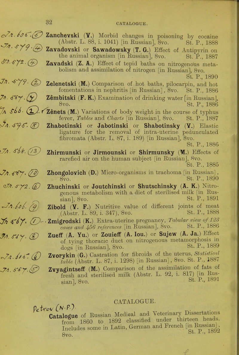 o/^-/^6'^(;^ Zanchevski (Y.) Morbid changes in poisoning by cocaine ^ J-Va ~^ (^^^^str. L. 88, i. 1041) [in Russian], 8vo. St. P., 1888 ^- '^/7-(^ ZavadoYski or Sawadowsky (T. G.) Effect of Antipyrin on the animal organism [in Russian], 8vo. St. P., 1887 qTJ^. ^-yi. (g) Zavadski (Z. A.) Effect of tepid baths on nitrogenous meta- boUsm and assimilation of nitrogen [in Russian], 8vo. St. P., 1890 Jn. ^ jf. Zelenetski (M.) Comparison of hot baths, pilocarpin, and hot fomentations in nephritis [in Russian], 8vo. St. P., 1886 7». <^TV. (yj Zembitski (F. K.) Examination of drinking water [in Russian], 8vo. St. P., 1886 (M.) Variations of body weight in the course of typhus fever. Tables and Charts [in Russian], 8vo. St. P., 1887 •6y<S' Zhabotinski or Jabotinski or Shabotinsky (Y.) Elastic ligature for the removal of intra-uterine pedunculated fibromata (Abstr. L. 87, i. 189) [in Russian], 8vo. St. P., 1886 ■S'6S-.(j/3j Zhirmunski or Jirmounski or Shirmunsky (M.) Effects of rarefied air on the human subject [in Russian], 8vo. St. P., 1885 <7a 4'€*T' (7^ Zhongolovich (D.) Micro-organisms in trachoma [in Russian], ^ ^ 8vo. St. P., 1890 ■i'Y2. (£) Zhuchinski or Joutchinski or Shutschinsky (A. K.) Nitro- genous metabolism with a diet of sterilised milk [in Rus- sian], 8vo. St. P., 1891 ^A./oi). /^) Zibold (Y. F.) Nutritive value of different joints of meat ^ (Abstr. L. 89, i. 347), 8vo. St. P., 1888 ^ 4. Zmigrodski (K.) Extra-uterine pregnancy. Tabular view of 12S cases and ^56 references [in Russian], 8vo. St. P., 1886 JA r/y. (t) Zueff (A. Yu.) or Zouieff (A- lou.) or Sujew (A. Ja.) Effect / ' ^ of tying thoracic duct on nitrogenous metamorphosis in dogs [in Russian], 8vo. St. P., 1889 7^ /jA^ /Pi ZYorvkin (G.) Castration for fibroids of the uterus, ^A. SJ^.iAJ ''^''''iMe (ibstr. L. 87, 1. 1298) [in Russian], 8vo. St. P., 1887 S'Sr.6€> ZYVagintseff (M.) Comparison of the assimilation of fats of ^ fresh and sterihsed milk (Abstr. L. 92, i. 817) [in Rus- sian], 8vo. St. P., 1891 CATALOGUE. Catalogue of Russian Medical and Veterinaiy Dissertations from I860 to 1892 classified under thirteen heads. Includes some in Latin, German and French [^^^^^sianL 8vo. ■ ■'