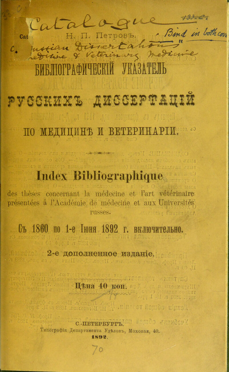 Саі Н. П. Петровъ. * /<х ЬгяЬс* ^гийс^ V і^ Ц^ С^ ^< ПО МЕДИЦИНЕ И ВЕТЕРИНАРІИ. Іікіех ВіЫіо§тар1^ие сіез іЬёзез сопсегпапі 1а тёсіесіпе еі 1'агі ѵёіёгіпаіге ргёзепіёез а 1-Асасіётіе сіе тёсіесіпе еі адіх ЩіуеЩіёв Съ 1860 по 1-е Іюня 1892 г. включительно. 2-е дополненное изданіе. Цѣна 40 коп. С.-ПЕТЕРБУРГЪ. Типографія Департамента Удѣловъ, Моховая, 40. 1899.