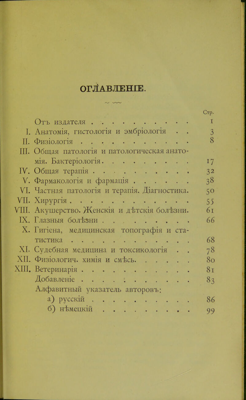 ОГЙАВЛЕНІЕ. Стр. Отъ издателя і I. Анатомія, гистологія и эмбріологія . . 3 П. Физіологія 8 III. Общая патологія и патологическая анато- мія. Бактеріологія 17 IV. Общая терапія 32 V. Фармакологія и фармація 38 VI. Частная патологія и терапія. Діагностика. 50 VII. Хирургія 55 VIII. Акушерство. Женскія и дѣтскія болѣзни. 6і IX. Глазныя болѣзни 66 X. Гигіена, медицинская топографія и ста- тистика 68 XI. Судебная медицина и токсикологія . . 78 XII. Физіологич. химія и смѣсь 8о XIII. Ветеринарія 8і Добавленіе . . . . : 83 Алфавитный указатель авторовъ: а) русскій 86 б) нѣмецкій . 99