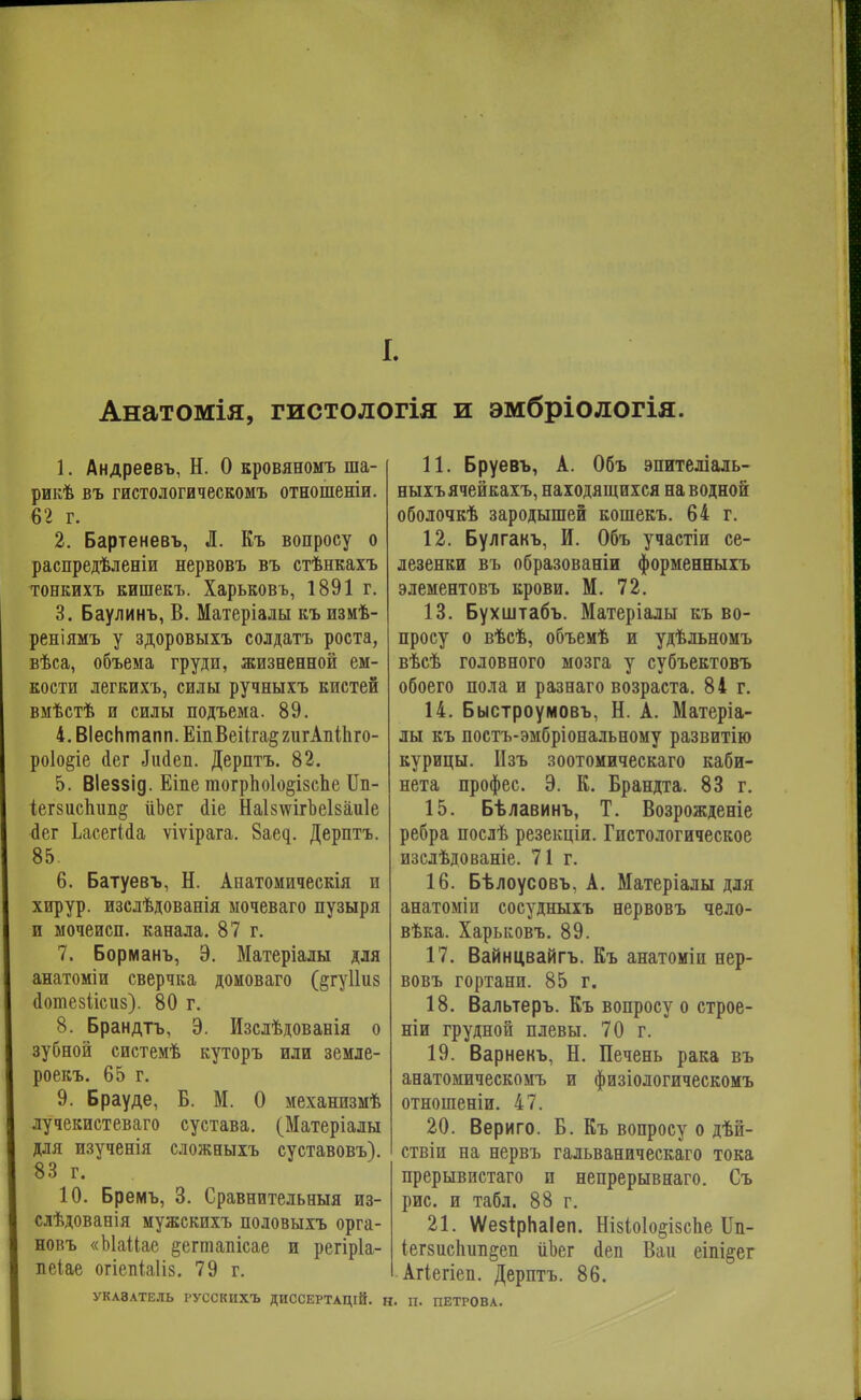 I. Анатомія, гистологія и эмбріологія. 1. Андреевъ, Н. О кровяноыъ ша- рикѣ въ гистологическомъ отношеніи. 62 г. 2. Бартеневъ, Л. Къ вопросу о распредѣленіи нервовъ въ стѣнкахъ тонкихъ кишекъ. Харьковъ, 1891 г. 3. Баулинъ, В. Матеріалы къ измѣ- реніямъ у здоровыхъ солдатъ роста, вѣса, объема груди, жизненной ем- кости легкихъ, силы ручныхъ кистей вмѣстѣ и силы подъема. 89. 4. ВІесптапп. ЕіпВеііга^гигАпіЬго- роіо^іе аег ^ійеп. Дерптъ. 82. 5. ВІеззід. Еіпе тогрпо1о§І8сЬе Ип- іег8испип§ ііЪег йіе НаІ8\ѵігЪеІ8аи1е пег ЬасегЫа ѵіѵірага. 8аед. Дерптъ. 85 6. Батуевъ, Н. Анатомическія и хирур. изслѣдованія мочеваго пузыря и мочеисп. канала. 87 г. 7. Борманъ, Э. Матеріалы для анатоміи сверчка домоваго (§гу11из сіотезіісиз). 80 г. 8. Брандтъ, Э. Изслѣдованія о зубной системѣ куторъ или земле- роекъ. 65 г. 9. Брауде, Б. М. О механпзмѣ лучекистеваго сустава. (Матеріалы для изѵченія сложныхъ суставовъ). 83 г. 10. Бремъ, 3. Сравнительныя из- слѣдованія мужскихъ половыхъ орга- новъ «ЫаЦае §егтапісае и регіріа- пеіае огіепіаііз. 79 г. 11. Бруевъ, А. Объ эпигеліаль- ныхъячейкахъ, находящихся наводной оболочкѣ зародышей кошекъ. 64 г. 12. Булгакъ, И. Объ участіи се- лезенки въ образованіи форменныхъ элементовъ крови. М. 72. 13. Бухштабъ. Матеріалы къ во- просу о вѣсѣ, объемѣ и удѣльномъ вѣсѣ головного мозга у субъектовъ обоего пола и разнаго возраста. 84 г. 14. Быстроумовъ, Н. А. Матеріа- лы къ постъ-эмбріональному развитію курицы. Изъ зоотомическаго каби- нета профес. Э. К. Брандта. 83 г. 15. Бѣлавинъ, Т. Возрожденіе ребра послѣ резекціи. Гистологическое изслѣдованіе. 71г. 16. Бѣлоусовъ, А. Матеріалы для анатоміи сосудныхъ нервовъ чело- вѣка. Харьковъ. 89. 17. Вайнцвайгъ. Къ анатоміи нер- вовъ гортани. 85 г. 18. Вальтеръ. Къ вопросу о строе- ніи грудной плевы. 70 г. 19. Варнекъ, Н. Печень рака въ анатомическомъ и физіологическомъ отношеніи. 47. 20. Вериго. Б. Къ вопросу о дѣй- ствіи на нервъ гальваническаго тока прерывистаго п непрерывнаго. Съ рис. и табл. 88 г. 21. ѴѴезірНаІеп. Нізіоіо^ізспе ІІп- іегзиспші^еп ііЬег йеп Ваи еіпі^ег Агіегіеп. Дерптъ. 86. УКА8АТЕЛБ РУССКИХЪ ДИССЕРТАЦІЙ. Н. П. ПЕТРОВА.