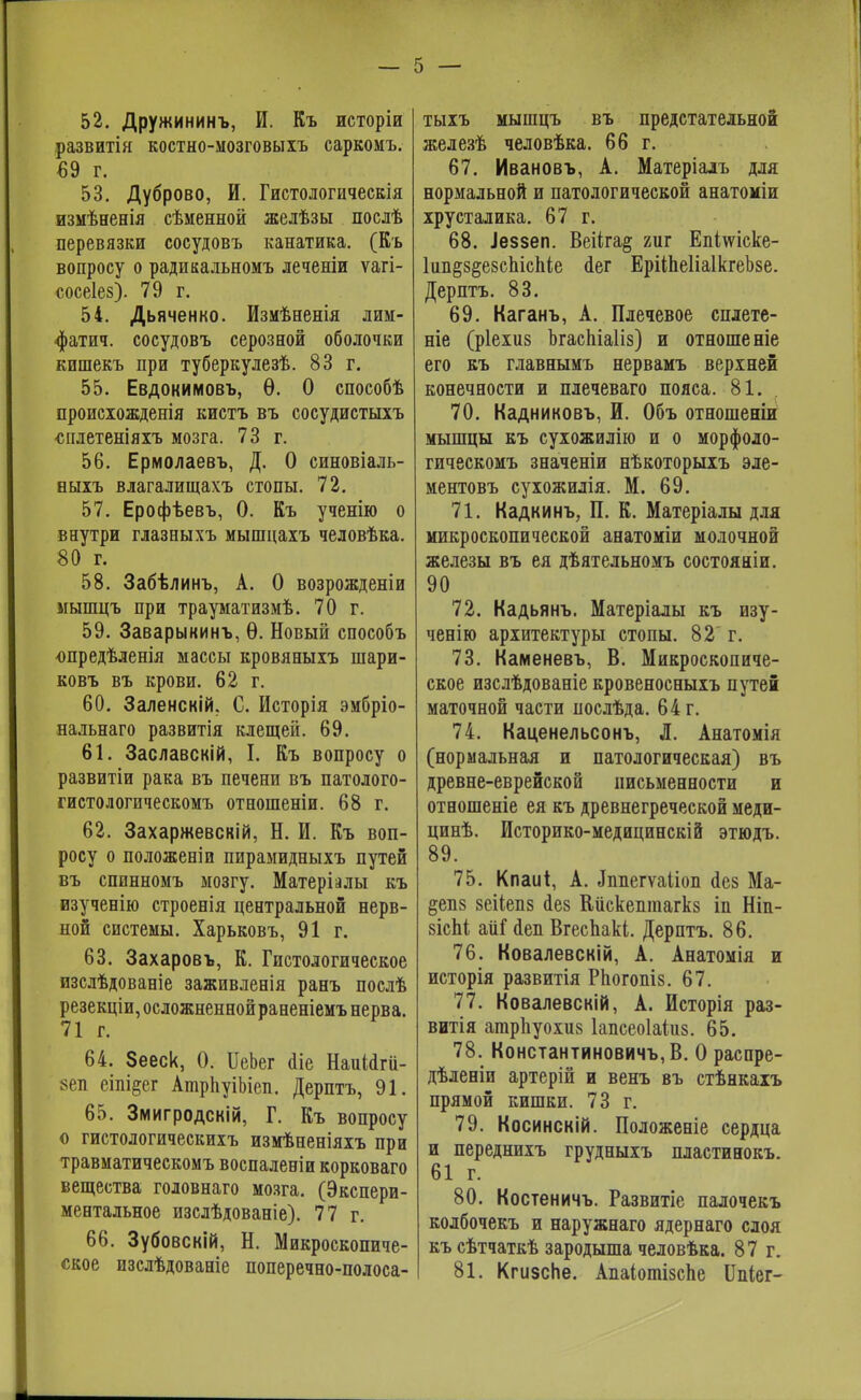 52. Дружининъ, И. Къ исторіи развитія костно-ыозговыіъ саркомъ. €9 г. 53. Дуброво, И. Гистологическія измѣненія сѣменной желѣзы послѣ перевязки сосудовъ канатика. (Къ вопросу о радикальномъ леченіи ѵагі- сосеіез). 79 г. 54. Дьяченко. Измѣненія лим- фатич. сосудовъ серозной оболочки кишекъ при туберкулезѣ. 83 г. 55. Евдокимовъ, Ѳ. О способѣ происюжденія кистъ въ сосудистыхъ сплетеніяхъ мозга. 73 г. 56. Ермолаевъ, Д. О синовіаль- ныхъ влагалищахъ стопы. 72. 57. Ерофѣевъ, 0. Къ ученію о внутри глазныхъ мышцахъ человѣка. 80 г. 58. Забѣлинъ, А. О возрожденіи ыышцъ при трауматизмѣ. 70 г. 59. Заварыкинъ, Ѳ. Новый способъ опредѣленія массы кровяныхъ шари- ковъ въ крови. 62 г. 60. Заленскій. С. Исторія эмбріо- нальнаго развитія клещей. 69. 61. Заславскій, I. Къ вопросу о развитіи рака въ печени въ патолого- гистологическомъ отношеніи. 68 г. 62. Захаржевскій, Н. И. Къ воп- росу о положені и пирамидныхъ путей въ спинномъ мозгу. Матеріалы къ изученію строенія центральной нерв- ной системы. Харьковъ, 91 г. 63. Захаровъ, К. Гистологическое изслѣдованіе заживленія ранъ послѣ резекціи, осложненной раненіемъ нерва. 64. Зееск, 0. ИеЬег йіе Наиіагіі- »еп еіпі^ег АшрпуіЫеп. Дерптъ, 91. 65. Змигродскій, Г. Къ вопросу о гистологическихъ измѣненіяхъ при травматическомъ воспаленіи корковаго вещества головнаго мозга. (Экспери- ментальное изслѣдованіе). 77 г. 66. Зубовскій, Н. Микроскопиче- ское изслѣдованіе поперечно-полоса- тыхъ мышцъ въ предстательной железѣ человѣка. 66 г. 67. Ивановъ, А. Матеріалъ для нормальной и патологической анатоміи хрусталика. 67 г. 68. .Іеззеп. Веііга^ гиг Епі\ѵіске- 1ип§з§е8спісЬіе <1ег ЕрііпеІіаІкгеЬзе. Дерптъ. 83. 69. Каганъ, А. Плечевое сплете- те (ріехиз ЪгасЬіаІіз) и отношеніе его къ главнымъ нервамъ верхней конечности и плечеваго пояса. 81. 70. Кадниковъ, И. Объ отношеніи мышцы къ сухожилію и о морфоло- гическомъ значеніи нѣкоторыхъ эле- ментовъ сухожилія. М. 69. 71. Кадкинъ, П. К. Матеріалы для микроскопической анатоміи молочной железы въ ея дѣятельномъ состояніи. 90 72. Кадьянъ. Матеріалы къ изу- ченію архитектуры стопы. 82' г. 73. Каменевъ, В. Микроскопиче- ское изслѣдованіе кровеносныхъ путей маточной части послѣда. 64 г. 74. Каценельсонъ, Л. Анатомія (нормальная и патологическая) въ древне-еврейской письменности и отношеніе ея къ древнегреческой меди- цинѣ. Историко-медицинскій этюдъ. 89. 75. Кпаиі, А. «Ьшегѵаііоп <іез Ма- §еп8 зеііепз іез Кііскешпагкз іп Ніп- 8ІсЫ аііГ сіеп Вгеспакі. Дерптъ. 86. 76. Ковалевскій, А. Анатомія и исторія развитія РЬогопіз. 67. 77. Ковалевскій, А. Исторія раз- витія атрпуохиз Іапсеоіаіиз. 65. 78. Константиновичъ,В. О распре- дѣленіи артерій и венъ въ стѣнкахъ прямой кишки. 73 г. 79. Косинскій. Положеніе сердца и переднихъ грудныхъ пластинокъ. 61 г. 80. Костеничъ. Развитіе палочекъ колбочекъ и наружнаго ядернаго слоя къ сѣтчаткѣ зародыша человѣка. 87 г. 81. Кгизспе. Апаіотізспе Шііег-