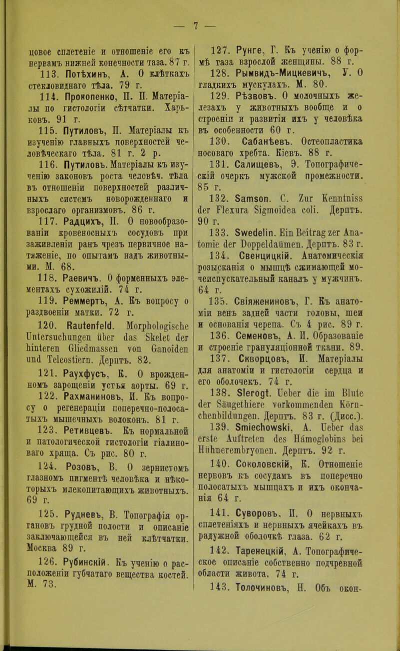 цовое сплетевіе и отношеніе его вл> вервамъ нижней конечности таза. 87 г. 113. Потѣхинъ, А. О клѣткахъ стекловидна™ тѣла. 79 г. 114. Пронопенко, П. П. Матеріа- лы по гистологіи сѣтчатки. Харь- ковъ. 91 г. 115. Путиловъ, П. Матеріалы къ изученію главныіъ поверхностей че- ловѣческаго тѣла. 81 г. 2 р. 116. Путиловъ. Матеріалы къ изу- чению законовъ роста человѣч. тѣла въ отношеніи поверхностей различ- ныхъ системъ новорожденна™ и взрослаго организмовъ. 86 г. 117. Радцихъ, П. О новообразо- ваніи кровеносныхъ сосудовъ при заживленіи ранъ чрезъ первичное на- тяженіе, по опытамъ надъ животны- ми. М. 68. 118. Раевичъ. О форменныхъ эле- ментахъ сухожилій. 74 г. 119. Реммертъ, А. Къ вопросу о раздвоеніи матки. 72 г. 120. КаиіептеИ. Могрпо1о§І8спе ІІпіегзиспші^еп ііЬег ааз Вкеіеі йег піпіегеп Оііегіпшзеп ѵоп бапоМеп ива Теіеозііет. Деритъ. 82. 121. Раухфусъ, К. О врожден- номъ зарощеніи устья аорты. 69 г. 122. Рахманиновъ, И. Къ вопро- су о регенераціи поперечно-полоса- тыхъ мышечныхъ волоконъ. 81 г. 123. Ретивцевъ. Къ вормальной и патологической гистологіи гіадино- ваго хряща. Съ рис. 80 г. 124. Розовъ, В. О зернистомъ глазномъ пигментѣ человѣка и нѣко- торыхъ млекопитающихъ животныхъ. 69 г. 125. Рудневъ, В. Топографія ор- гановъ грудной полости и описаніе заключающейся въ ней клѣтчатки. Москва 89 г. 126. Рубинскій. Къ ученію о рас- положеніи губчатаго вещества костей. М. 73. 127. Рунге, Г. Къ ученію о фор- мѣ таза взрослой женщины. 88 г. 128. Рымвидъ-Мицкевичъ, У. О гладкихъ мускулахъ. М. 80. 129. Рѣзвовъ. О молочныхъ же- лезахъ у животныхъ вообще и о строеніи и развитіи ихъ у человѣка въ особенности 60 г. 130. Сабанѣевъ. Остеопластика носоваго хребта. Кіевъ. 88 г. 131. Салищевъ, Э. Топографиче- скій очеркъ мужской промежности. 85 г. 132. Затзоп. С. 2иг Кешііпізз йег Ріехига 8і§тоіс1еа соіі. Дерптъ. 90 г. 133. Зѵѵесіеііп. Еіп Веііга§ яег Апа- іотіе йег БорреЫаіітеп. Дерптъ. 83 г. 134. Свенцицкій. Анатомическія розысканія о мышцѣ сжимающей мо- чеиспускательный каналъ у мужчннъ. 64 г. 135. Свіяжениновъ, Г. Къ анато- міи венъ задней части головы, шеи и основанія черепа. Съ 4 рис. 89 г. 136. Семеновъ, А. И. Образованіе и строеніе грануляціонной ткани. 89. 137. Скворцовъ, И. Матеріалы для анатоміи и гистологіи сердца и его оболочекъ. 74 г. 138. ЗІегоді. ІІеЪег <1іе іш Віиіе йег 8аи§еіЬіеге ѵогкоттепйеп Кбгп- сЬепЪіЫпп^еп. Дерптъ. 83 г. (Дисс). 139. ЗтіесЬоѵѵзкі, А. ИеЪег (Іаз егзіе АиЙгеіеп йез Нйто§1оМп8 Ьеі НііппегетЪгуопеп. Дерптъ. 92 г. 140. Соколовскій, К. Отношеніе нервовъ къ сосудамъ въ поперечно полосатыхъ мышцахъ и ихъ оконча- нія 64 г. 141. Суворовъ, И. О нервныхъ сплетеніяхъ и нервныхъ ячейкахъ въ радужной оболочкѣ глаза. 62 г. 142. Таренецкій, А. Топографиче- ское описаніе собственно подчревной области живота. 74 г. 143. Толочиновъ, Н. Объ окон-