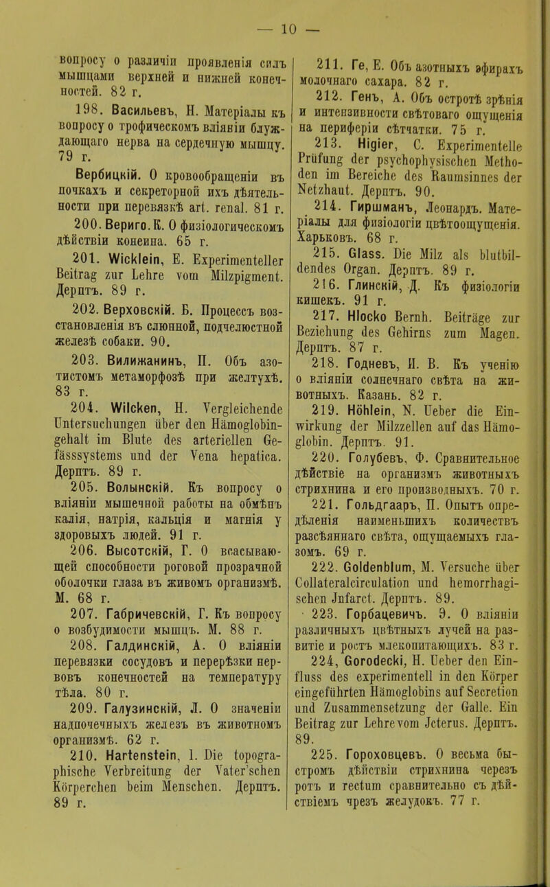 вопросу о различіп проявления силъ мышцами верхней и нижней конеч- ностей. 82 г. 198. Васильевъ, Н. Матеріалы къ вопросу о трофическомъвліявіи блуж- дающаго нерва на сердечную мышцу. 79 г. Вербицкій. О кровообращеніи въ почкахъ и секреторной ихъ дѣятель- иости при перевязкѣ агі. гепаі. 81г. 200. Вериго.К. О физіологическомъ дѣйствіи конеина. 65 г. 201. Мскіеіп, Е. Ехрегітепіеііег Веііга^ гиг Ьепге ѵот МіІ2рі§тепі. Дерптъ. 89 г. 202. Верховскій. Б. Процессъ воз- становленія въ слюнной, подчелюстной железѣ собаки. 90. 203. Вилижанинъ, П. Объ азо- тистомъ метаморфозѣ при желтухѣ. 83 г. 204. МІскеп, Н. Ѵег^іеіспепае Бпіегзиспип^еп ііЪег йеп Нато§1оЫп- ^епаіі іт Віиіе йез агіегіеііеп 6е- іазззузіетз ипй йег Ѵепа Ьераііса. Дерптъ. 89 г. 205. Волынскій. Къ вопросу о вліяніи мышечной работы на обмѣпъ калія, натрія, кальція и магнія у здоровыхъ людей. 91 г. 206. Высотскій, Г. О всасываю- щей способности роговой прозрачной оболочки глаза въ живомъ организмѣ. М. 68 г. 207. Габричевскій, Г. Къ вопросу о возбудимости мышцъ. М. 88 г. 208. Галдинскій, А. О вліяніи перевязки сосудовъ и перерѣзки нер- вовъ конечностей на температуру тѣла. 80 г. 209. Галузинскій, Л. О значеніи надпочечныхъ железъ въ животномъ организмѣ. 62 г. 210. Нагтепзіеіп, 1. Біе (оро^га- рпІ8сЬе ѴегЬгеіІип^ йег Ѵаіег'8спеп Кбгрегспеп Ьеіш Мепзспеп. Дерптъ. 89 г. 211. Ге, Е. Объазотныхъ афирахъ молочнаго сахара. 82 г. 212. Генъ, А. Объ остротѣ зрѣнія и интензивности свѣтоваго ощущенія на периферіи сѣтчатки. 75 г. 213. Нідіег, С. Ехрегітепіеііе Ргіііип§ ^ег рзуспорпузізспеп МеІЬо- йеп іт Вегеіспе (Іез Каитзіппез <1ег Кеігпаиі. Дерптъ. 90. 214. Гиршманъ, Леонардъ. Мате- ріалы для физіологіи цвѣтоощущенія. Харьковъ. 68 г. 215. СІазз. Біе Мііг аіз ЫиІЬіІ- йепйез Ог§ап. Дерптъ. 89 г. 216. Глинскій, Д. Къ физіологіи кишекъ. 91 г. 217. НІоско ВегпЬ. Веі(га§е гиг Вегіепип& йез ОеЫгпз гит Ма§еп. Дерптъ. 87 г. 218. Годневъ, И. В. Къ ученію о вліяніи солнечнаго свѣта на жи- вотныхъ. Казань. 82 г. 219. НбЫеіп, N. ИеЬег <1іе Еіп- тѵігкші& сіег Мііггеііеп аиі сіаз Нато- §1оЬіл. Дерптъ. 91. 220. Голубевъ, Ф. Сравнительное дѣйствіе на организмъ животныхъ стрихнина и его производныхъ. 70 г. 221. Гольдгааръ, П. Опытъ опре- дѣленія наименыпихъ количествъ разсѣяннаго свѣта, ощущаемыхъ гла- зомъ. 69 г. 222. СоШепЫит, М. ѴегзисЬе ііЬег Соііаіегаісігсиіаііоп шю ЪетоггЬа§і- зспеп Зъі&тсі. Дерптъ. 89. 223. Горбацевичъ. Э. О вліяніи различныхъ цвѣтныхъ лучей на раз- витіе и ростъ млекопитающихъ. 83 г. 224. Согосіескі, Н. БеЪег <1еп Еіп- Гіизз сіез ехрегітепіеіі іп сіеп Когрег еіп§еіипхіеп Нато§1оЫпз аиі 8есге(іоп шіа Хизаттепзеігип^ йег Оаііе. Еіп Веііга^ гиг ЬеЪгеѵот Дсіегиз. Дерптъ. 89. 225. Гороховцевъ. О весьма бы- стромъ дѣііствіи стрихнипа черезъ ротъ и гесіит сравнительно съ дѣй- ствіемъ чрезъ желудокъ. 77 г.