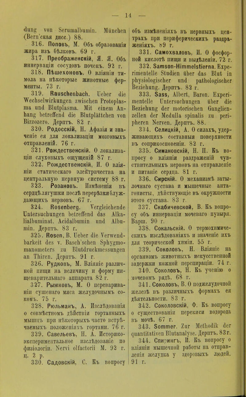 ѵоп 8епіта1Ьиіпіп. МііпсЬсп (ВепГская дисс.) 88. 316. Поповъ, М. Объ образованіи жира изъ бѣлковъ. 69 г. 317. Преображенскій, Я. Я. Объ иннерваціи сосудовъ почскъ. 92 г. 318. Пѣшехоновъ. О вліяніи ти- мола на нѣкоторые животные фер- менты. 73 г. 319. КаизсЬепЬасп. ІІекг аіе ЧУесп8е1шгкил1§еп гшзсЬеп Ргоіоріаз- та ип(1 Віиіріазта. Міі еіпет Ап- пап§ Ъеігепепа сііе ВІиі.р1аМспеп ѵоп Віггогего. Дерптъ. 82 г. 320. Родосскій, Н. Афазія и зна- ченіе ея для локализаціи мозговыіъ -отправлены. 76 г. 321. Рождественскій. О локализа- ціи слуховыхъ ощущеній 87 г. 322. Рождественскій, И. О влія- ніи статическаго электричества на центральную нервную систему 88 г. 323. Розановъ. Измѣненія въ сердцѣ лягушки послѣ перерѣзкиблуж- дающихъ нервовъ. 67 г. 324. ВозепЬегд. Ѵег§1еіс1іепае 1Ыег8испип§еп оеігейепа ааз Аіка- ІіаІЬишіпаі,. АсіааІЪитіп ипо АІЬи- тіп. Дерптъ. 83 г. 325. Возеп,В. ІІеЪег <ііе Ѵепѵепсі- Ъагкеіі аез ѵ. Вазсп'зспеп 8рЬу$то- тапотеіег8 т ВШагисктеззип^еп ап ТЫгеп. Дерптъ. 91 г. 326. Рудковъ, М. Вліяніе различ- ной пищи на величину и форму пи- щеварительнаго аппарата 82г. 327. Рыжковъ, М. О переварива- ніи сушенаго мяса желудочнымъ со- комъ. 75 г. 328. Рюльманъ, А. Изслѣдованія о совмѣстномъ дѣйствіи гортанныхъ мышцъ при нѣкоторыхъ часто встрѣ- чаемыхъ положсніяхъ гортани. 76 г. 329. Савельевъ, Н. А. Историко- экспериментальное изслѣдованіе по физіологіи. Кегѵі оІГасіогіі М. 92 г. Ц. 2 р. 330. Садовскій, С. Къ вопросу объ измѣненіяхъ въ нервныхъ цен- трахъ при периферическихъ раздра- женіяхъ. ь9 г, 331. Самохваловъ, И. О фосфор- ной кислотѣ пищи и выдѣленіи. 72 г. 332. Затзоп-Ніттеізііегпа. Ехре- гітепіеііе Віиііеп ііЬег іаз Віиі іп рЬузіоІо§І8сЬег ініа раІпо1о§ізспег Ве/ле1іип§. Дерптъ. 82 г. 333. 8азз, АІЬегІ, Вагоп. Ехрегі- тепіеііе ІІпіегвисЬип^еп ііЪег (Не ВегіеЬип^ аег тоіогівсЬеп Оап^Иеп- геііеп аег Меаиііа зріпаііз ги регі- рЬегеп Кегѵеп. Дерптъ. 88. 334. Селицкій, А. О силахъ, удер- живающихъ составныя поверхности въ соприкосновеніи. 82 г. 335. Симановскій, Н. П. Къ во- просу о вліяніи раздраженій чув- ствительныхъ нервовъ на отправленіе и питаніе сердца. 81 г. 336. Сирскій. О механизмѣ заты- лочнаго сустава и мышечные анта- гонисты, дѣйствующіе въ окружности этого сустава. 83 г. 337. Скабичевской, В. Къ вопро- су объ иннерваціи мочеваго пузыря. Варш. 90 г. 338. Сокальскій. О термохпмиче- скихъ изслѣдованіяхъ и значеніе пхъ для теорической химіи. 55 г. 339. Соколовъ, Н. Вліяніе на органвзмъ животныхъ искусственной задержки кожной перспираціи. 74 г. 340. Соколовъ, Н. Къ ученію о мочевомъ рядѣ. 68 г. 341. Соколовъ, В. О поджелудочной яіелезѣ въ различныхъ формахъ ея дѣятельности. 83 г. 342. Соколовскій, Ф. Къ вопросу о существованіп перекиси водорода въ мочѣ. 67 г. 343. Зоттег. 2ііг МеШоаік аег циапіііаііѵеп Віиіапаіузе. Дерптъ. 83 г. 344. Спигингъ, II. Къ вопросу о вліяніи мышечной работы на отправ- левія желудка у здоровыхъ людей. 91 г.