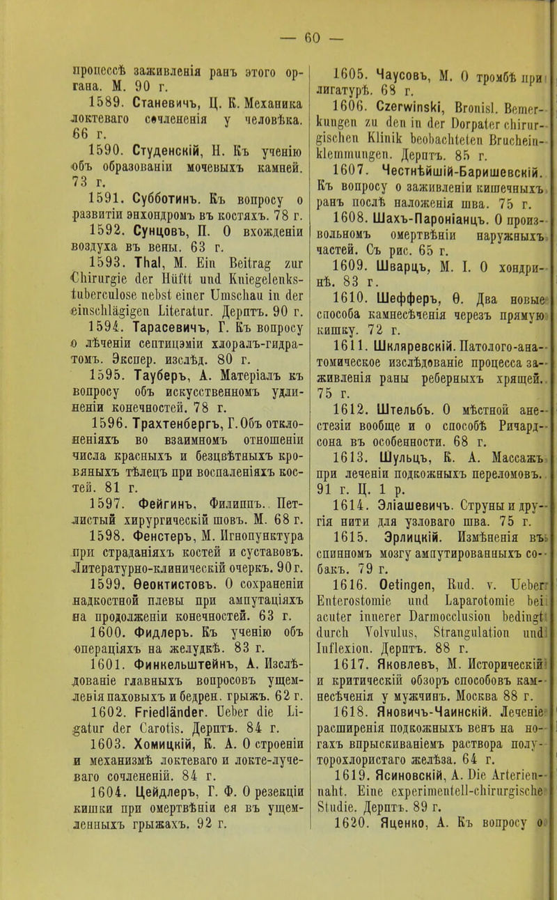 нроисссѣ заживленія ранъ атого ор- гана. М. 90 г. 1589. Станевичъ, Ц. К. Механика локтеваго свчлененія у человѣка. 66 г. 1590. Студенскій, Н. Къ ученію объ образованіи мочевыіъ камней. 73 г. 1591. Субботинъ. Къ вопросу о развитіи энхондромъ въ костяхъ. 78 г. 1592. Сунцовъ, П. О вхожденіи воздуха въ вены. 63 г. 1593. ТпаІ, М. Еіп Веііга§ гиг €Ыгиг§іе аег НиШ ипй* Кше§е1епкя- іиЬегсиІозе пеЫ еіпег Іішзсііаи іи йег сіиус1і1а»і§еп Шегаіиг. Дерптъ. 90 г. 1594. Тарасевичъ, Г. Къ вопросу о лѣченіи септицэміи хлоралъ-гидра- томъ. Экспер. изслѣд. 80 г. 1595. Тауберъ, А. Матеріалъ къ вопросу объ искусственномъ удли- неніи конечностей. 78 г. 1596. Трахтенбергъ, Г.Объ откло- неніяхъ во взаимномъ отношеніи числа красныхъ и безцвѣтныхъ кро- вяныхъ тѣлецъ при воспаленіяхъ кос- тей. 81 г. 1597. Фейгинъ. Филиппъ. Пет- листый хирургическій шовъ. М. 68 г. 1598. Фенстеръ, М. Игнопунктура при страданіяхъ костей и суставовъ. Литературно-клиническій очеркъ. 90г. 1599. Ѳеоктистовъ. О сохраненіи надкостной плевы при ампутаціяхъ на продолженіи конечностей. 63 г. 1600. Фидлеръ. Къ ученію объ операціяхъ на желудкѣ. 83 г. 1601. Финкельштейнъ, А. Изслѣ- дованіе главныхъ вопросовъ ущем- левіяпаховыхъ и бедрен. грыжъ. 62 г. 1602. РгіесІІапсІег. ОеЬег аіе Іл- §аіиг аег Сагоііз. Дерптъ. 84 г. 1603. Хомицкій, К. А. О строеніи и механизмѣ локтеваго и локте-луче- ваго сочлененій. 84 г. 1604. Цейдлеръ, Г. Ф. О резекціи кишки при омертвѣніи ея въ ущем- ленныхъ грыжахъ. 92 г. 1605. Чаусовъ, М. О тромбѣприі лигатурѣ. 68 г. 1606. Сгегѵѵіпзкі, Вгопіві. Вешег- кші§сп 7м <1еп іп аег Оограіег сЬігигХ §І8сЬеп КНпік ЪеоЬасЫеіеп ВгисЬеіп- к1сттші§еп. Дерптъ. 85 г. 1607. Честнѣйшій-Баришевсній. Къ вопросу о заживленіи кишечныхъ ранъ послѣ наложенія шва. 75 г. 1608. Шахъ-Пароніанцъ. О произ- вольномъ оиертвѣніи наружныхъ> частей. Съ рис. 65 г. 1609. Шварцъ, М. I. О хондри- нѣ. 83 г. 1610. Шефферъ, Ѳ. Два новые способа камнесѣченія черезъ прямую і кишку. 72 г. 1611. Шкляревскій. Патолого-ана- томическое изслѣдованіе процесса за— живленія раны реберныхъ хрящей.. 75 г. 1612. Штельбъ. О мѣстной ане- стезіи вообще и о способѣ Ричард-- сона въ особенности. 68 г. 1613. Шульцъ, К. А. Массажъ при леченіи подкожныхъ переломовъ. 91 г. Ц. 1 р. 1614. Эліашевичъ. Струны и дру— гія нити для узловаго шва. 75 г. 1615. Эрлицкій. Измѣненія въ спинномъ мозгу ампутированныхъ со- бакъ. 79 г. 1616. Оеііпдеп, Кий. ѵ. ИеЪеп Епіегозіотіе шіа* Ьарагоіотіе Ьеі. асиіег іппегег Багтоссіизіоп Ьеаііці! аигсЬ Ѵоіѵиіиз, 8ігап§и1аііои ипіі ІпЙехіои. Дерптъ. 88 г. 1617. Яковлевъ, М. Историческій! и критическій обзоръ способовъ кам- несѣченія у мужчинъ. Москва 88 г. 1618. Яновичъ-Чаинскій. Леченіе расширенія подкожныхъ венъ на но— гахъ впрыскиваніемъ раствора полу- торохлористаго желѣза. 64 г. 1619. Ясиновскій, А. Біе Агіегіеп- паЪі, Еіпе ехрегітеп<е11-с1іігиг^І8с1іе-* Зішііе. Дерптъ. 89 г. 1620. Яценко, А. Къ вопросу о.