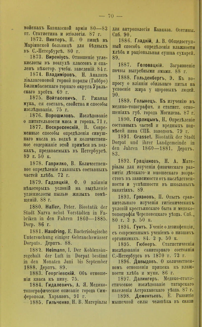 войскахъ Капказской арміи 80—82 гг. Статистика и втіологія. 87 г. 1872. Винтеръ, Н. О пищѣ въ Маріинской больницѣ для бѣдныхъ въ С.-Петербургѣ. 80 г. 1873. Виреніусъ. Отпошееіе угле- кислоты въ воздухѣ классовъ и спа- ленъ ыѣкотор. учебн. заведеній. 84 г. 1874. Владиміровъ, Н. Анализъ діаллагоновой горной породы (Габбро) Билимбаевскаго горнаго округа Ураль- скаго хребта. 69 г. 1875. Войтасевичъ, Г. Ржаная мука, ея составъ, свойства и способы изслѣдованія. 75 г. 1876. Ворошиловъ. Изслѣдованіе о питательности мяса и гороха. 71г. 1877. Воскресенскій, В. Совре- менные способы опредѣленія сивуш- наго масла въ водкѣ и количествен- ное содержаніе этой примѣси въ вод- кахъ, продаваемыхъ въ Петербургѣ. 89 г. 50 к. 1878. Гаврилко, В. Количествен- ное опредѣленіе главныхъ составныхъ частей хлѣба. 72 г. 1879. Гадзяцкій, Ф. О вліяніи нѣкоторыхъ условій на выдѣленіе углекислоты пылью жилыхъ помѣ- щеній. 88 г. 1880. НаІІег, Реіег. Віовіаіік сіег Біаіі №агѵа пеЪзі ѴогзіааЧеп іп Ра- Ъгікеп іп йен Капгеп 1860—1885. Богр. 86 г. 1881. Наигігіпд, Е. Васіегіоіо^ізсііе ІЫег8испші§ еіпі$ег СгеЪгаисп8\ѵа88ег Бограіз. Дерптъ. 88. 1882. Неішапп, I. Бег Коіііепзаи- ге&еЪаІі йег ЬиГі іп Бограі; Ъезііші гд йеп Мопаіеп Дитіі Ъіз ЗеріетЬег 1888. Дерптъ. 89. 1883. Георгіевскій. Объ отноше- ніи кваса къ пиву. 75. 1884. Гидалевичъ, А. Я. Медико- топографическое описаніе города Сим- ферополя. Харьковъ, 91 г. 1885. Гильченко, Н. В. Матеріалы для антропологіи Кавказа. Осетины. Спб. 90. 1886. Гладкій, А. В. Общедоступ- ный способъ опредѣленія влажности ілѣба и раціональная сушка сухарей. 89. 1887. Головацкій. Загрязненіе почвы выгребными ямами. 88 г. 1888. Гольденбергъ, Э. Къ во- просу о вліяніи обильнаго питья на усвоеніе жира у здоровыхъ людей. 90. 1889. Голынецъ. Къ изученію въ медико-топографич. и статист, отно- шеніяхъ губ. города Могилева. 87 г. 1890. Горлицынъ, Н. Опредѣленіе составныхъ частей и вредныхъ под- мѣсей пива СПБ. заводовъ. 79 г. 1891. Сгаззет. Віовіаіік йег 8іа<Ц Бограі шіа іЬгег Ьапіі&етепкіе іп йен Мгеп 1860—1881. Дерптъ. 83. 1892. Граціановъ, Н. А. Мате- ріалы для изученія физическаго раз- витія дѣтскаго и юношескаго возра- стовъ въ зависимости отъ наслѣдствеи- ности и успѣшности въ школьныхъ занятіяхъ. 89. 1893. Грязновъ, П. Опытъ срав- нительнаго изученія гигіеническихъ условій крестьянскаго быта и медико- топографія Череповецкаго уѣзда. Саб., 80 г. 2 р. 50 к. 1894. Гунтъ. Ученіе о дезинфекціи, съ современнымъ ученіемъ о низшихъ организмахъ. 84. 2 р. 50 к. 1895. Гюбнеръ. Статистическія изслѣдованія санитарнаго состоянія С.-Петербурга въ 1870 г. 72 г. 1896. Давыдовъ. О количествен- номъ отношеніи припека къ влаж- ности хлѣба и муки. 86 г. 1897. Далингеръ. Медико-стат.і- стическое изслѣдованіе татарскаго населенія Астраханскаго уѣзда. 87 г. 1898. Дементьевъ, Е. Развитіе мышечной силы человѣка въ связи