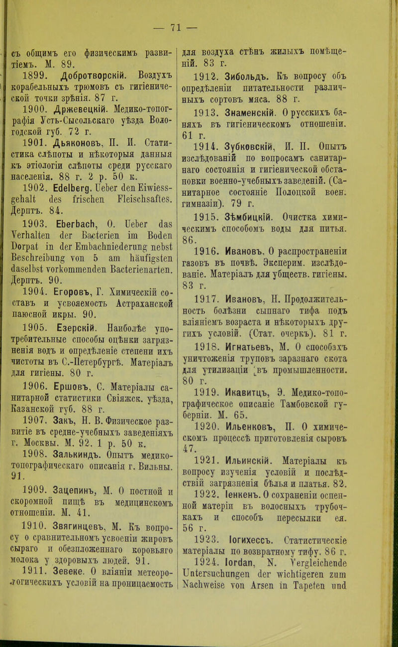 съ общимъ его физическимъ разви- тіемъ. М. 89. 1899. Добротворскій. Воздухъ корабельныхъ трюмовъ съ гигіениче- сеой точки зрѣнія. 87 г. 1900. Држевецкій. Медико-топог- рафія Усть-Сысольскаго уѣзда Воло- годской губ. 72 г. 1901. Дьяконовъ, П. И. Стати- стика слѣпоты и нѣкоторыя данныя къ этіологіи слѣпоты среди русскаго населенія. 88 г. 2 р. 50 к. 1902. ЕсіеІЬегд. ИеЪег <1епЕшіе88- §еЬаК йез ГгізсЬеп ИеізсЬзаіІез. Дерптъ. 84. 1903. ЕЬегЬасН, 0. ИеЬег йаз Ѵегпаііеп <іег Ва<сіегіеп іга Воіеп Бограі іп аег ЕтЪаспшеа,егип# пеЪві ВезсЬгеіЬип^ ѵон 5 ат Ьаи%8Іеп йазеІМ ѵогкоттеікіеіі Васіегіепагіеп. Дерптъ. 90. 1904. Егоровъ, Г. Химическій со- ставь и усвояемость Астраханской паюсной икры. 90. 1905. Езерскій. Наиболѣе упо- требительные способы оцѣнки загряз- ненія водъ и опредѣленіе степени ихъ чистоты въ С.-Петербургѣ. Матеріалъ для гигіены. 80 г. 1906. Ершовъ, С. Матеріалы са- нитарной статистики Свіяжск. уѣзда, Казанской губ. 88 г. 1907. Закъ, Н. В. Физическое раз- витіе въ средне-учебныхъ заведеніяхъ г. Москвы. М. 92. 1 р. 50 к. 1908. Залькиндъ. Опытъ медико- топографическаго описанія г. Вильвы. 91. 1909. Зацепинъ, М. О постной и скоромной пищѣ въ медицинскомъ отношеніи. М. 41. 1910. Звягинцевъ, М. Къ вопро- су о сравнительномъ усвоеніи жировъ сыраго и обезпложеннаго коровьяго молока у здоровыхъ людей. 91. 1911. Зевеке. О вліяніи метеоро- .уогическихъ условій на проницаемость для воздуха стѣнъ жилыхъ помѣще- ній. 83 г. 1912. Зибольдъ. Къ вопросу объ опредѣленіи питательности различ- ныхъ сортовъ мяса. 88 г. 1913. Знаменскій. Орусскихъба- няхъ въ гигіеническомъ отношееіи. 61 г. 1914. Зубковскій, И. П. Опытъ изслѣдованій по вопросамъ санитар- наго состоянія и гигіенической обста- новки военно-учебныхъ заведеній. (Са- нитарное состояніе Полоцкой воен. гимназіи). 79 г. 1915. Зѣмбицкій. Очистка хими- ческимъ способомъ воды для питья. 86. 1916. Ивановъ. О распространеніи газовъ въ почвѣ. Эксперим. изслѣдо- ваніе. Матеріалъ для убществ. гигіены. 83 г. 1917. Ивановъ, Н. Продолжитель- ность болѣзни сыпнаго тифа подъ вліяніемъ возраста и нѣкоторыхъ дру- гихъ условій. (Стат. очеркъ). 81 г. 1918. Игнатьевъ, М. О способзхъ уничтоженія труповъ заразнаго скота для утилизаціи [въ промышленности. 80 г. 1919. Икавитцъ, Э. Медико-топо- графическое описаніе Тамбовской гу- берніи. М. 65. 1920. Ильенковъ, П. О химиче- скомъ процессѣ приготовленія сыровъ 47. 1921. Ильинскій. Матеріалы къ вопросу изученія условій и послѣд- ствій загрязненія бѣлья и платья. 82. 1922. Іенкенъ. О сохраненіи оспен- ной матеріп въ волосныхъ трубоч- кахъ и способъ пересылки ея. 56 г. 1923. Іогихессъ. Статистическіе матеріалы по возвратному тифу. 86 г. 1924. Іоггіап, N. Уег§1еісЬеп<1е Ш1ег8исЬпп§еп сіег тѵісЫі^егеп гит КасЬѵеізе ѵоп Агзеп іп Тареіеп ітй