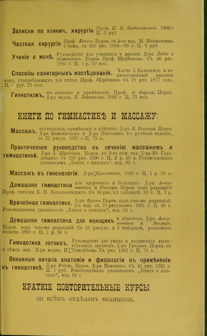 опт,Л|||, „л „„,.,„.., «„пііпгііі Проф. Е. И. Богдаповекаго. 1888г. Записки по клинич. хирурпи ц12 РУб. □ _.„,__ ,.„..-_:„ Проф. Жента. Перев. съ 4-го изд. М. Манассеина. Частная хирурпя 4/то*а, съ 300 р*с. і88б_89 г. ц. 8 руб. Ѵиоиіо п мпиѣ Руководство для учащихся и врачей. Д-ра Лейбе и /ЧеНіе О МОЧЪ. Залковскаю. Перев. Проф. Щербакова. Съ 36 рис. 1884 г. Ц. 1 р. 50 коп. Способы санитарныхъ изслѣдованій. ^^^^і^ водъ, упоіребляемыхъ для питья. Проф. Щербакова. Съ 18 рис. 1877 года. Ц. 1 руб. 25 коп. Гипиптиомг ег0 значепіе и примѣненіе. Проф. А. Фореля. Перев. I ИПНОТИЛИЬ, д.ра ыедиц< Я- Левпнсона. 1890 г. Ц. 75 коп. КНИГИ ПО ГИМНАСТИКѢ И МАССАЖУ: Мяргяжъ еготехника> прпмѣненіе и ді.пствіе. Д-ра ІГ. Ііернера. Перев. шаььажь. д_ра Вяжлпнскаго и Д-ра Панченко. 4-е русское пзданіе, съ 22 рпсун. 1891 г. Ц. 75 к. Практическое руководство къ леченію массажемъ и гымиаптиипм ДРа І- Шрейбера. Перев. съ 3-го нѣм. изд. Д-ра Ю. Голь- тмнаыинии. дендахо. Съ 150 рис 1890 г. Ц. 2 р. 50 к. Рекомендована указателемъ „Кнпга о книгахъ, изд. 92 г. МаССаЖЪ ВЪ ГИНеКОЛОГІИ. ^&^Проховиика. 1890 г. Ц. 1 р. 25 к. Лпмяишяя гммняртнна ДЛІІ здоровыхъ и больныхъ. Д-ра Аигер- діШсішннн гимнасіика ттейна и Екклера. Перев. подъ редакций Проф. гпгіепы К. П. Ковальковскаго. Съ 56 рис. и 1 таблицей. 88 г. Ц. 1 р. Кпячрпняя гммияптииа ДРа ф1юма- Перев. подъ тою-же редакціей. орачеоная гимнастика. 2_е пзд съ 70 рисунками. 1891 г. ц. 80 к. Рекомендована указателемъ „Кнпга о книгахъ, изд. 92 г. Домашняя гимнастика для женщинъ ^ГКп ДРІ«^«: Перев. подъ тою-же редакціей. Съ 55 :рпсунк. и 1 таблицей, роскошное изданіе. 1890 г. Ц. 1 р. 50 к. Гимияртмиэ погииѵт. Руководство для ухода и воспитанія дыха- ІИМНаСТИКа ЛеГКИХЪ. тельныхъ 0ргановъ. Д-ра Гупсриа. Перев. съ 3 нѣмец. изд. Д-ра медпц. И/Дпмофѣева. Съ рис. 1892 г. Ц. 75 к. Основныя начала анатоміи и физіологіи въ примѣненіи КЪ ГИМНаСТИКѣ ^^а ■Ро(5ло- Перев. Д-ра Панченко. Съ 45 рис. 1891 г. • Ц. 1 руб. Рекомендована указателемъ „Книга о кни- гахъ, изд. 92 г. КРАТКІЕ ПОВТОРИТЕЛЬНЫЕ КУРСЫ по всѣмъ отдѣламъ медицины.