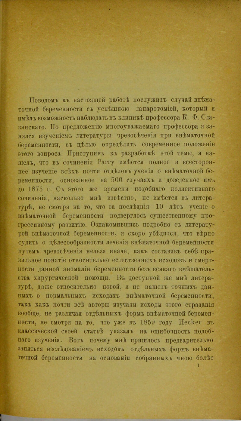 ІІоводомъ къ настоящей работѣ послужилъ случай внема- точной беременности съ успѣшною лапаротоміей, который я имѣлъ возможность наблюдать въ клиникѣ профессора К. Ф. Сла- вянскаго. По предложенію многоуваліаемаго профессора я за- нялся изученіемъ литературы чревосѣчепія при внѣматочной беременности, съ цѣлью опредѣлить современное положеніе этого вопроса. Приступивъ къ разработкѣ этой темы, я на- шелъ, что въ сочиненіи Раіту имѣется полное и всесторон- нее изученіе всѣхъ почти отдѣловъ ученія о внѣматочной бе- ремепности, основанное на 500 случаяхъ и доведенное имъ до 1875 г. Съ этого же времени подобнаго коллективнаго сочиненія, насколько мнѣ нзвѣстно, не имѣется въ литера- турѣ, не смотря на то, что за послѣднія 10 лѣтъ ученіе о внѣматочной беременности подверглось существенному про- грессивному развитію. Ознакомившись подробно съ литерату- рой внѣматочной беременности, я скоро убѣдплся, что вѣрно судить о цѣлесообразности леченія внѣматочной беременности путемъ чревосѣченія нельзя иначе, какъ составивъ себѣ нра- вильное понятіе относительно естественныхъ исходовъ и смерт- ности данной аномаліи беременности безъ всякаго вмѣгаатель- ства хирургической помощи. Въ доступной же мнѣ литера- турѣ, даже относительно новой, я не нашелъ точныхъ дан- ныхъ о нормальныхъ исходахъ внѣматочной беременности, такъ какъ почти всѣ авторы изучали исходы этого страданія вообще, не различая отдѣльныхъ формъ внѣматочной беремен- ности, не смотря на то, что уже въ 1859 году Нескег въ классической своей статьѣ указалъ на ошибочность подоб- наго изученія. Вотъ почему мнѣ пришлось предварительно заняться изслѣдованіемъ исходовъ отдѣльныхъ формъ внѣма- точной беременности на основаніи собранныхъ мною болѣе і