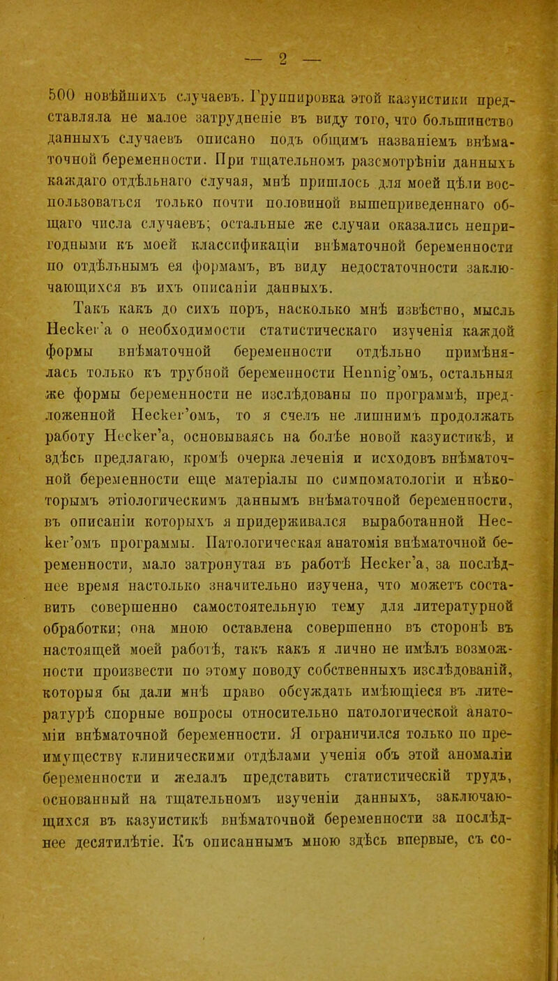 500 новѣйшихъ случаем.. Группировка этой казуистики пред- ставляла не малое затрудненіе въ виду того, что большинство данныхъ случаевъ описано подъ общимъ названіемъ внѣма- точной беременности. При тщательном?, разсмотрѣніи данныхъ каждаго отдѣльнаго случая, мнѣ пришлось для моей цѣли вос- пользоваться только почти половиной вышеприведеннаго об- щаго числа случаевъ; остальные же случаи оказались непри- годными къ моей классификации внѣматочной беременности по отдѣльнымъ ея формамъ, въ виду недостаточности заклю- чающихся въ ихъ опнсаніи данныхъ. Такъ какъ до сихъ поръ, насколько мнѣ извѣстно, мысль Нескег'а о необходимости статистическаго изученія каждой формы внѣматочной беременности отдѣльно примѣня- лась только къ трубной беременности Неппі^'омъ, остальныя же формы беременности не изслѣдованы по программѣ, пред- ложенной Нескег'омъ, то я счелъ не лишнимъ продолжать работу Нескег'а, основываясь на болѣе новой казуистикѣ, и здѣсь предлагаю, кромѣ очерка леченія и исходовъ внѣматоч- ной беременности еще матеріалы по симпоматологіи и нѣко- торымъ этіологическимъ даннымъ внѣматочной беременности, въ описаніи которыхъ я придерживался выработанной Нес- кег'омъ программы. Патологическая анатомія внѣматочной бе- ременности, мало затронутая въ работѣ Нескег'а, за послѣд- нее время настолько значительно изучена, что можетъ соста- вить совершенно самостоятельную тему для литературной обработки; она мною оставлена совершенно въ сторонѣ въ настоящей моей работѣ, такъ какъ я лично не имѣлъ возмож- ности произвести по этому поводу собственныхъ изслѣдованій, которыя бы дали мнѣ право обсуждать имѣющіеся въ лите- ратурѣ спорные вопросы относительно патологической анато- міи внѣматочной беременности. Я ограничился только по пре- имуществу клиническими отдѣлами ученія объ этой аномаліи беременности и желалъ представить статистическій трудъ, основанный на тщательномъ изученіи данныхъ, заключаю- щихся въ казуистикѣ внѣматочвой беременности за послѣд- нее десятилѣтіе. Къ описаннымъ мною здѣсь впервые, съ со-