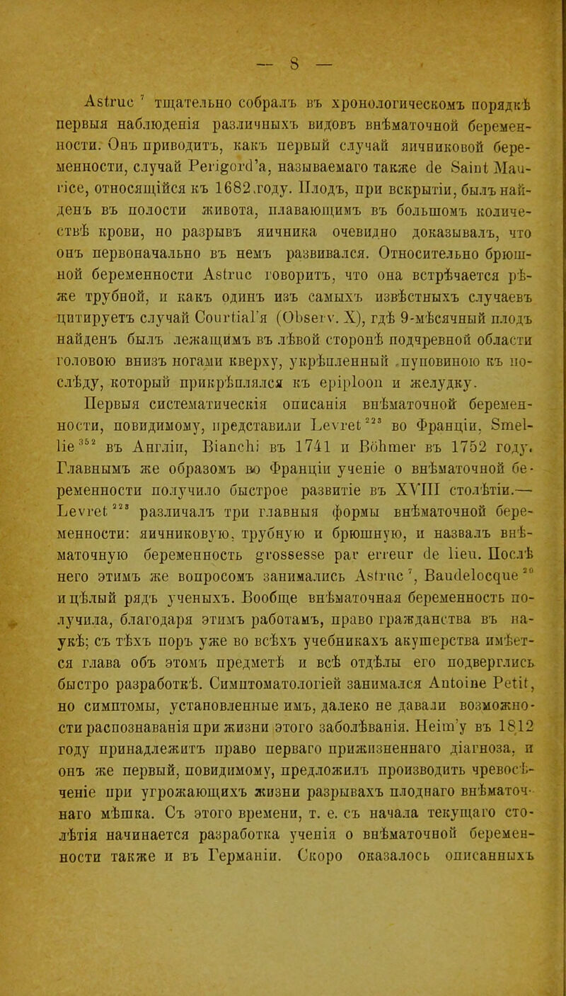 Абітис 7 тщательно собралъ въ хронологическомъ порядкѣ первыя наблюденія различныхъ видовъ внѣматочной беремен- ности. Онъ приводить, какъ первый случай яичниковой бере- менности, случай Реп^огсГа, называемаго также (1е 8аіпі Маи- гісе, относящейся къ 1682 люду. ІІлодъ, при вскрытіи, былъ най- денъ въ полости живота, плавающимъ въ болыномъ количе- ствѣ крови, но разрывъ яичника очевидно доказывалъ, что онъ первоначально въ немъ развивался. Относительно брюш- ной беременности Аеігис говорить, что она встрѣчается рѣ- же трубной, и какъ одинъ изъ самыхъ извѣстныхъ случаевъ цптируетъ случай СоигііаГя (ОЪееіѵ. X), гдѣ 9-мѣсячный плодъ найденъ былъ лежащймъ въ лѣвой сторонѣ подчревной области головою внизъ ногами кверху, укрѣпленный .пуповиною къ но- слѣду, который прикрѣплялся къ еріріооп и желудку. Первыя систематическія описанія внѣматочной беремен- ности, повидимому, представили Ьеѵгеі 223 во Франціи. 8те1- Ііе352 въ Англіп, Віапспі въ 1741 и Вбптег въ 1752 году. Главнымъ же образомъ во Франціи ученіе о внѣматочной бе- ременности получило быстрое развитіе въ XVIII столѣтіи.— Ьеѵгеі; 22 3 различалъ три главныя формы внѣматочной бере- менности: яичниковую, трубную и брюшную, и назвалъ внѣ- маточную беременность §;гоз8е8зе раг епеиг сіе Пей. Послѣ него этимъ же вопросомъ занимались АвГгнс 7, Ваи(1е1ос^ие 20 ицѣлый рядъ ученыхъ. Вообще внѣматочная беременность по- лучила, благодаря этимъ работамъ, право гражданства въ на- укѣ; съ тѣхъ поръ уже во всѣхъ учебникахъ акушерства имѣет- ся глава объ этомъ предметѣ и всѣ отдѣлы его подверглись быстро разработке. Симитоматологіей занимался Апіоіпе РеШ, но симптомы, установленные имъ, далеко не давали возможно- сти распознаванія при жизни этого заболѣванія. НеіпУу въ 1812 году принадлежитъ право перваго прижизненная діагноза. и онъ же первый, повидимому, предложилъ производить чревосѣ- ченіе при угрожающихъ жизни разрывахъ плоднаго внѣматоч- наго мѣшка. Съ этого времени, т. е. съ начала текущаго сто- лѣтія начинается разработка ученія о внѣматочвой беремен- ности также и въ Германіи. Скоро оказалось описанпыхь